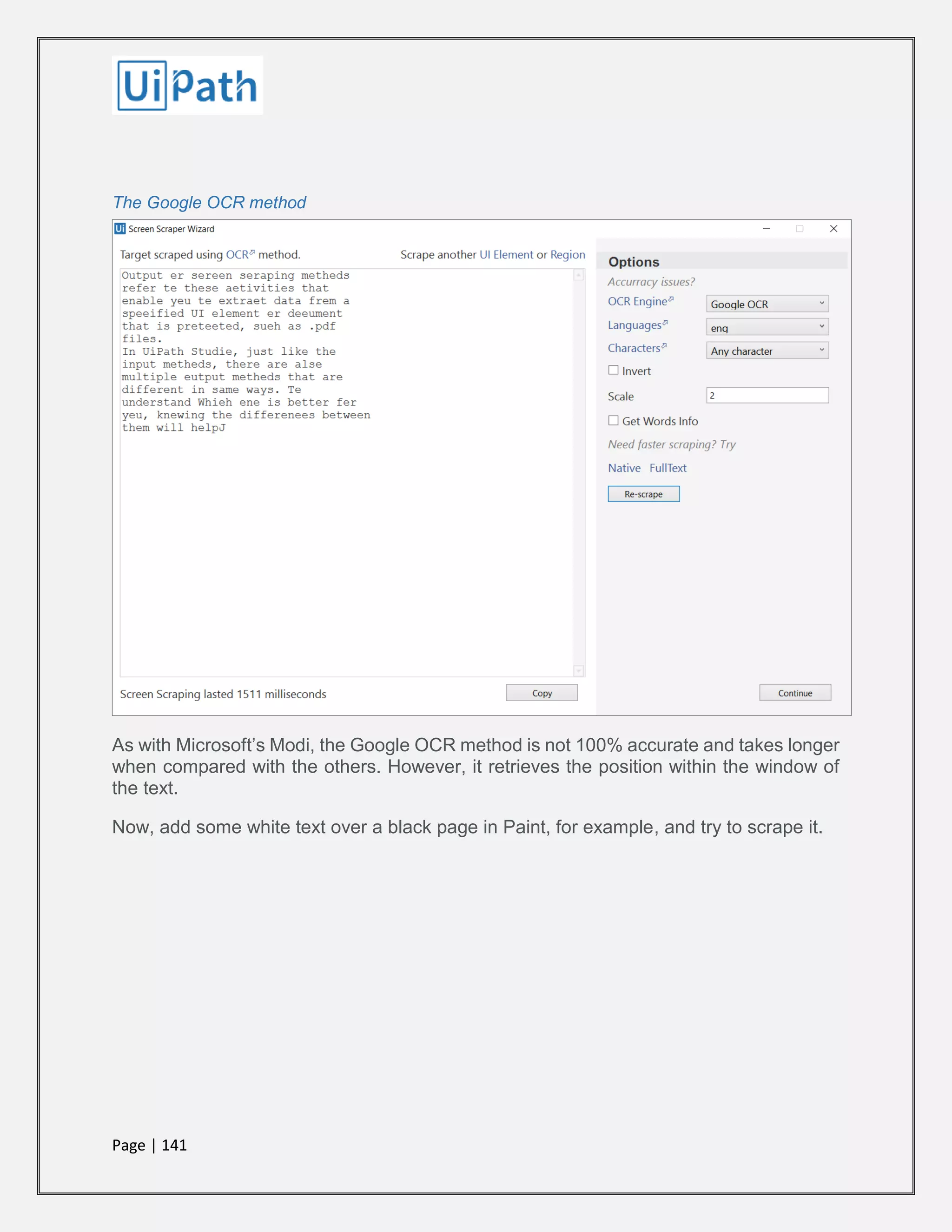Page | 141
The Google OCR method
As with Microsoft’s Modi, the Google OCR method is not 100% accurate and takes longer
when compared with the others. However, it retrieves the position within the window of
the text.
Now, add some white text over a black page in Paint, for example, and try to scrape it.
 