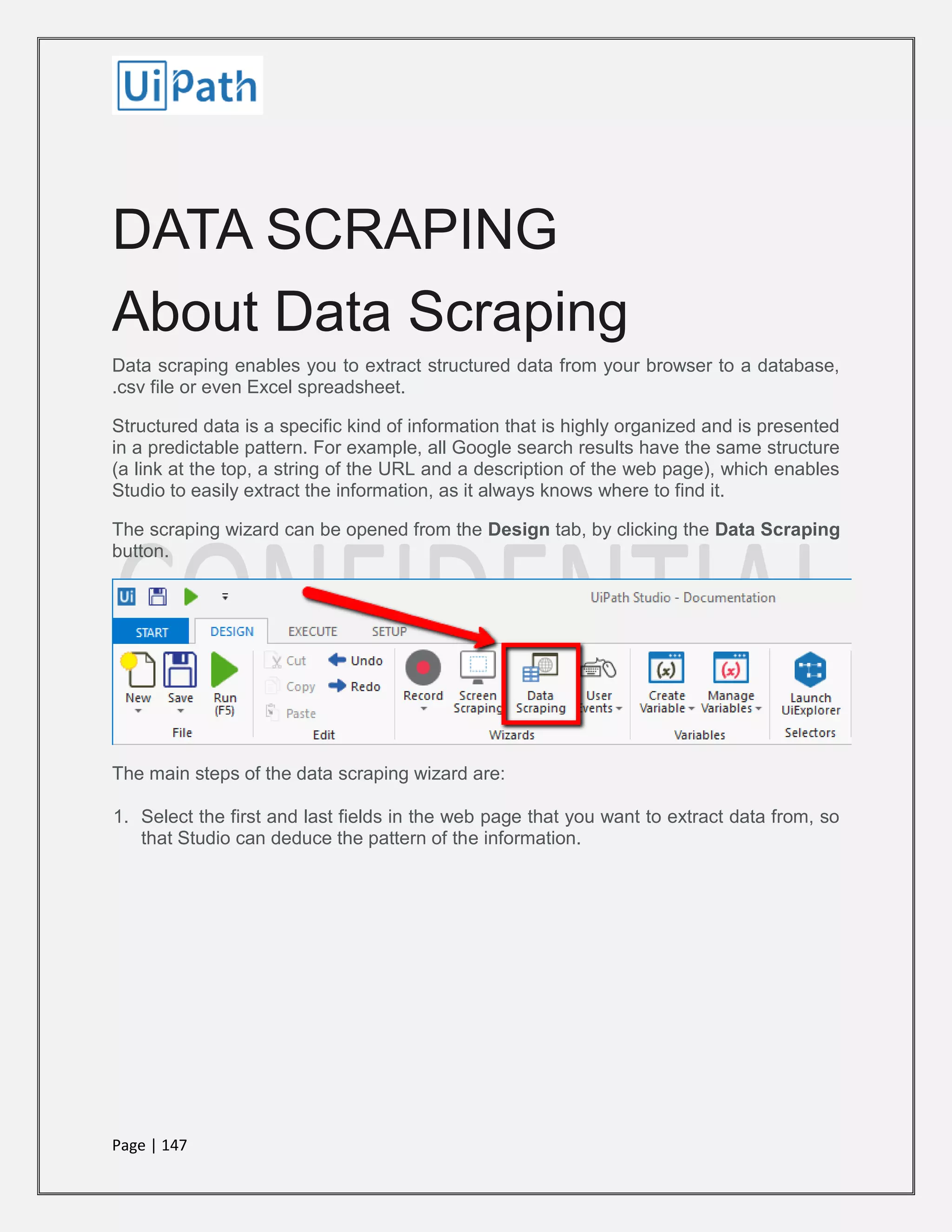Page | 147
DATA SCRAPING
About Data Scraping
Data scraping enables you to extract structured data from your browser to a database,
.csv file or even Excel spreadsheet.
Structured data is a specific kind of information that is highly organized and is presented
in a predictable pattern. For example, all Google search results have the same structure
(a link at the top, a string of the URL and a description of the web page), which enables
Studio to easily extract the information, as it always knows where to find it.
The scraping wizard can be opened from the Design tab, by clicking the Data Scraping
button.
The main steps of the data scraping wizard are:
1. Select the first and last fields in the web page that you want to extract data from, so
that Studio can deduce the pattern of the information.
 