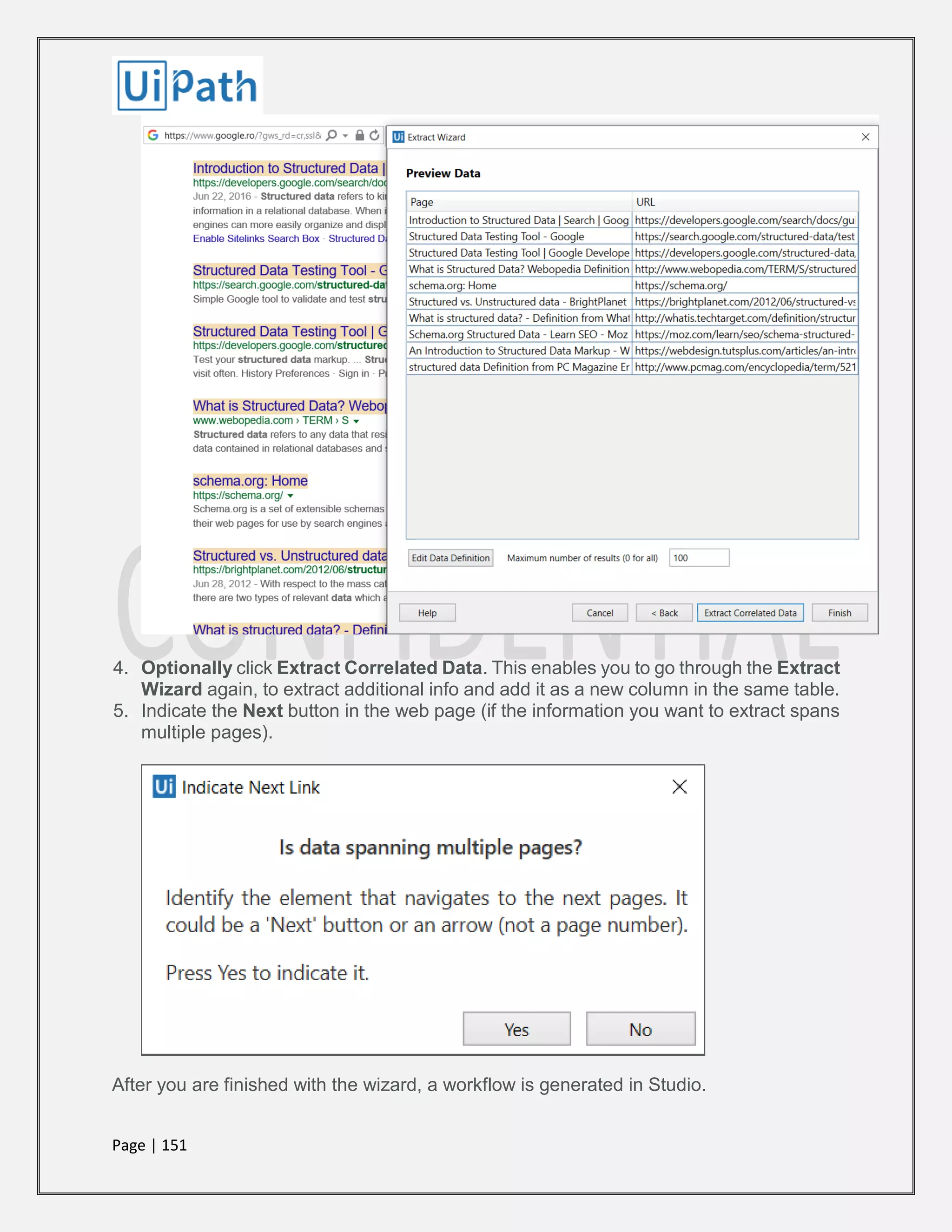Page | 151
4. Optionally click Extract Correlated Data. This enables you to go through the Extract
Wizard again, to extract additional info and add it as a new column in the same table.
5. Indicate the Next button in the web page (if the information you want to extract spans
multiple pages).
After you are finished with the wizard, a workflow is generated in Studio.
 