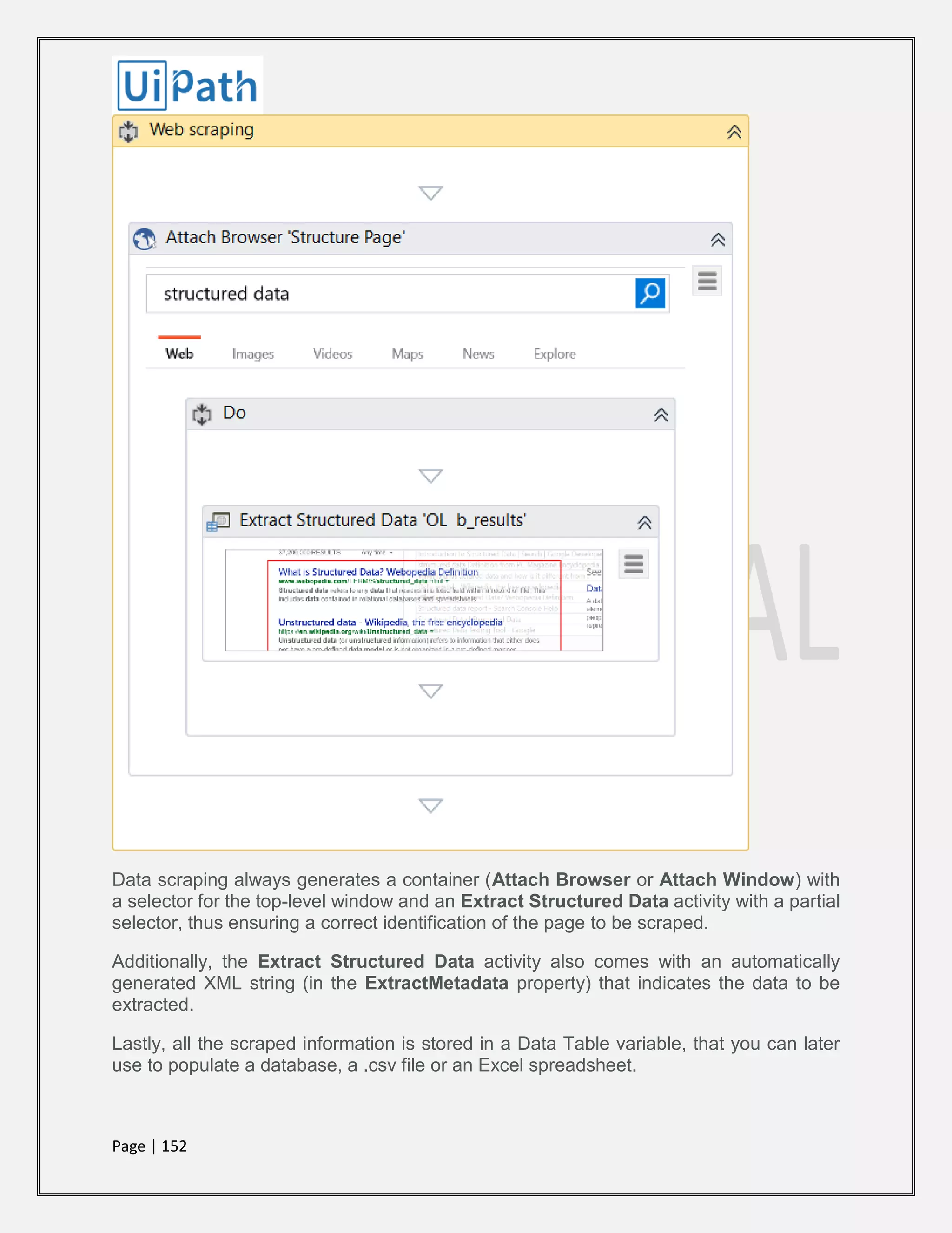 Page | 152
Data scraping always generates a container (Attach Browser or Attach Window) with
a selector for the top-level window and an Extract Structured Data activity with a partial
selector, thus ensuring a correct identification of the page to be scraped.
Additionally, the Extract Structured Data activity also comes with an automatically
generated XML string (in the ExtractMetadata property) that indicates the data to be
extracted.
Lastly, all the scraped information is stored in a Data Table variable, that you can later
use to populate a database, a .csv file or an Excel spreadsheet.
 