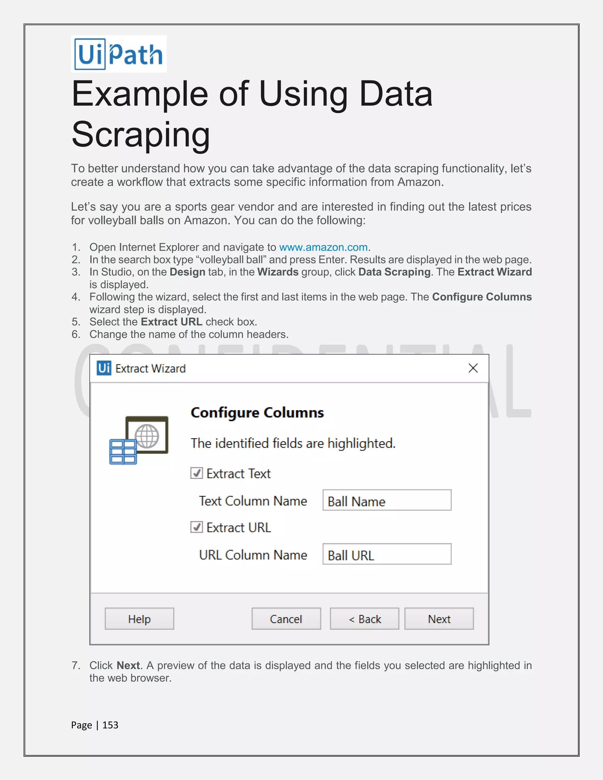 Page | 153
Example of Using Data
Scraping
To better understand how you can take advantage of the data scraping functionality, let’s
create a workflow that extracts some specific information from Amazon.
Let’s say you are a sports gear vendor and are interested in finding out the latest prices
for volleyball balls on Amazon. You can do the following:
1. Open Internet Explorer and navigate to www.amazon.com.
2. In the search box type “volleyball ball” and press Enter. Results are displayed in the web page.
3. In Studio, on the Design tab, in the Wizards group, click Data Scraping. The Extract Wizard
is displayed.
4. Following the wizard, select the first and last items in the web page. The Configure Columns
wizard step is displayed.
5. Select the Extract URL check box.
6. Change the name of the column headers.
7. Click Next. A preview of the data is displayed and the fields you selected are highlighted in
the web browser.
 