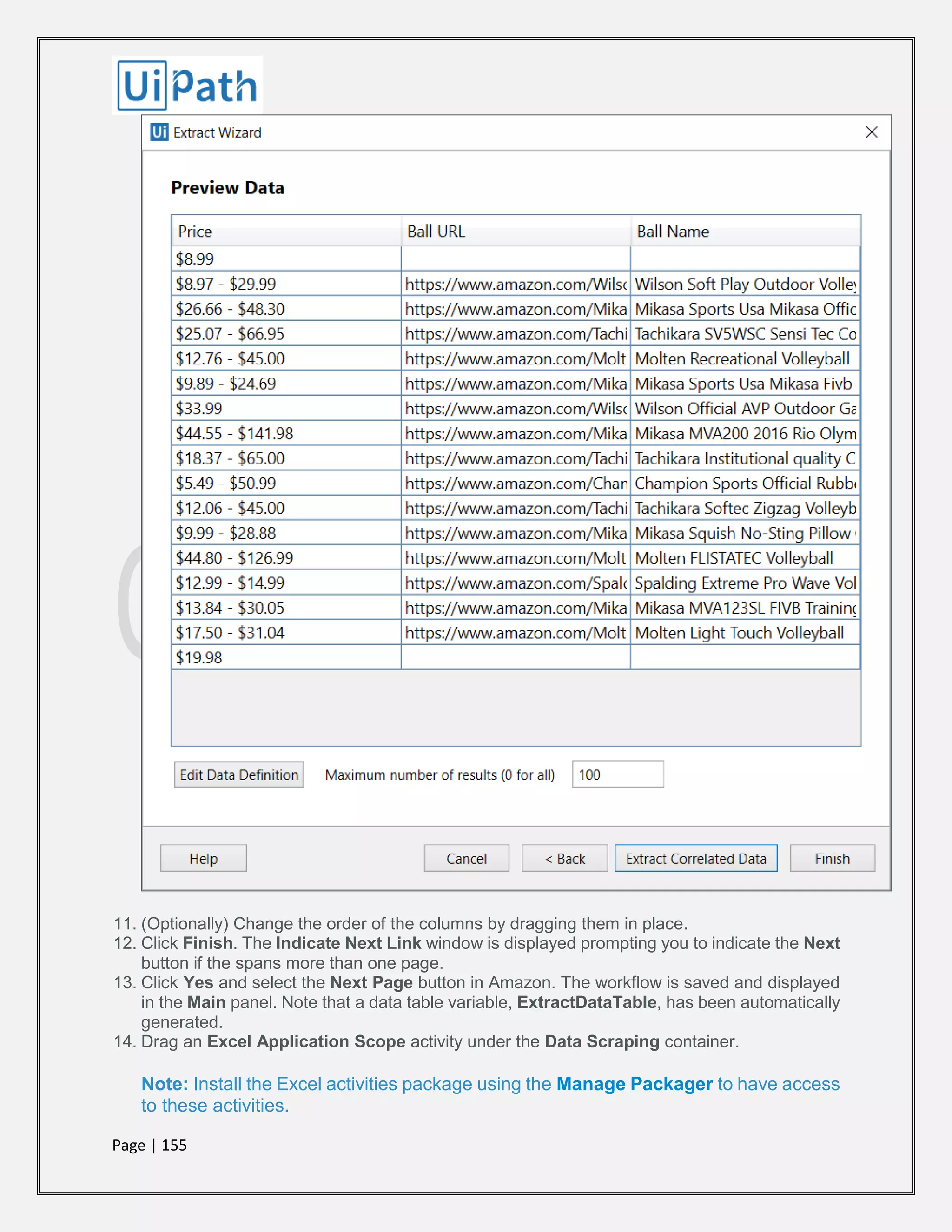 Page | 155
11. (Optionally) Change the order of the columns by dragging them in place.
12. Click Finish. The Indicate Next Link window is displayed prompting you to indicate the Next
button if the spans more than one page.
13. Click Yes and select the Next Page button in Amazon. The workflow is saved and displayed
in the Main panel. Note that a data table variable, ExtractDataTable, has been automatically
generated.
14. Drag an Excel Application Scope activity under the Data Scraping container.
Note: Install the Excel activities package using the Manage Packager to have access
to these activities.
 