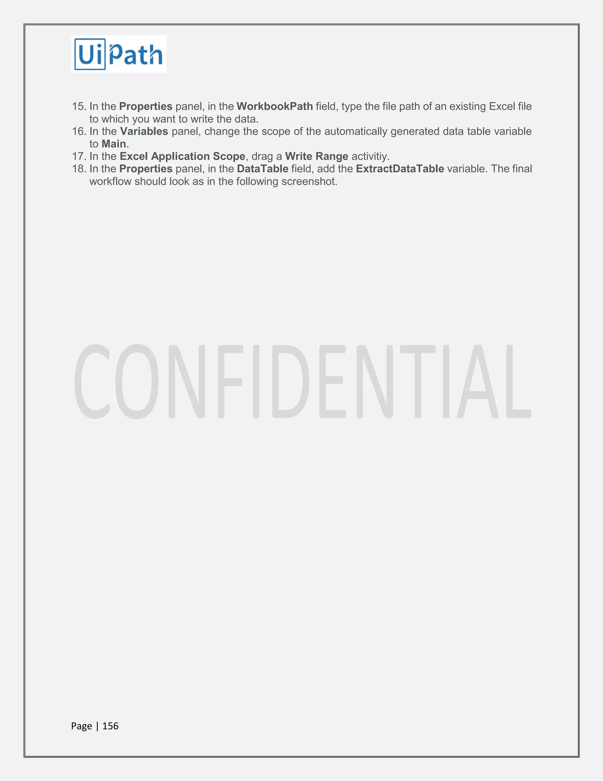 Page | 156
15. In the Properties panel, in the WorkbookPath field, type the file path of an existing Excel file
to which you want to write the data.
16. In the Variables panel, change the scope of the automatically generated data table variable
to Main.
17. In the Excel Application Scope, drag a Write Range activitiy.
18. In the Properties panel, in the DataTable field, add the ExtractDataTable variable. The final
workflow should look as in the following screenshot.
 