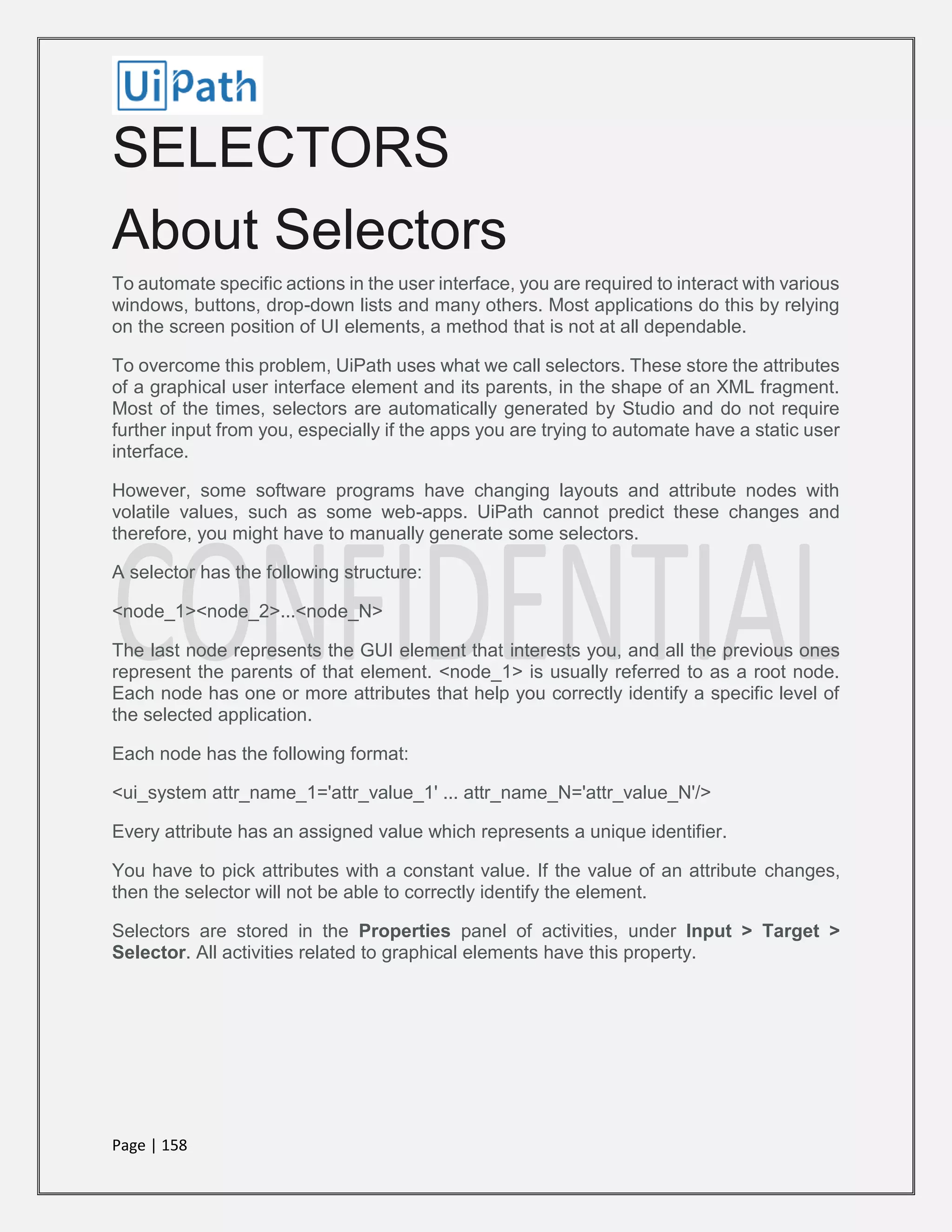 Page | 158
SELECTORS
About Selectors
To automate specific actions in the user interface, you are required to interact with various
windows, buttons, drop-down lists and many others. Most applications do this by relying
on the screen position of UI elements, a method that is not at all dependable.
To overcome this problem, UiPath uses what we call selectors. These store the attributes
of a graphical user interface element and its parents, in the shape of an XML fragment.
Most of the times, selectors are automatically generated by Studio and do not require
further input from you, especially if the apps you are trying to automate have a static user
interface.
However, some software programs have changing layouts and attribute nodes with
volatile values, such as some web-apps. UiPath cannot predict these changes and
therefore, you might have to manually generate some selectors.
A selector has the following structure:
<node_1><node_2>...<node_N>
The last node represents the GUI element that interests you, and all the previous ones
represent the parents of that element. <node_1> is usually referred to as a root node.
Each node has one or more attributes that help you correctly identify a specific level of
the selected application.
Each node has the following format:
<ui_system attr_name_1='attr_value_1' ... attr_name_N='attr_value_N'/>
Every attribute has an assigned value which represents a unique identifier.
You have to pick attributes with a constant value. If the value of an attribute changes,
then the selector will not be able to correctly identify the element.
Selectors are stored in the Properties panel of activities, under Input > Target >
Selector. All activities related to graphical elements have this property.
 