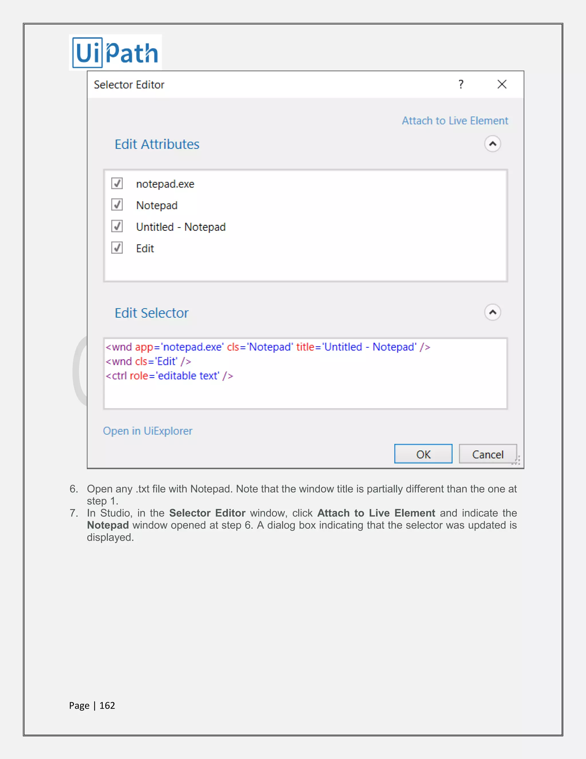 Page | 162
6. Open any .txt file with Notepad. Note that the window title is partially different than the one at
step 1.
7. In Studio, in the Selector Editor window, click Attach to Live Element and indicate the
Notepad window opened at step 6. A dialog box indicating that the selector was updated is
displayed.
 
