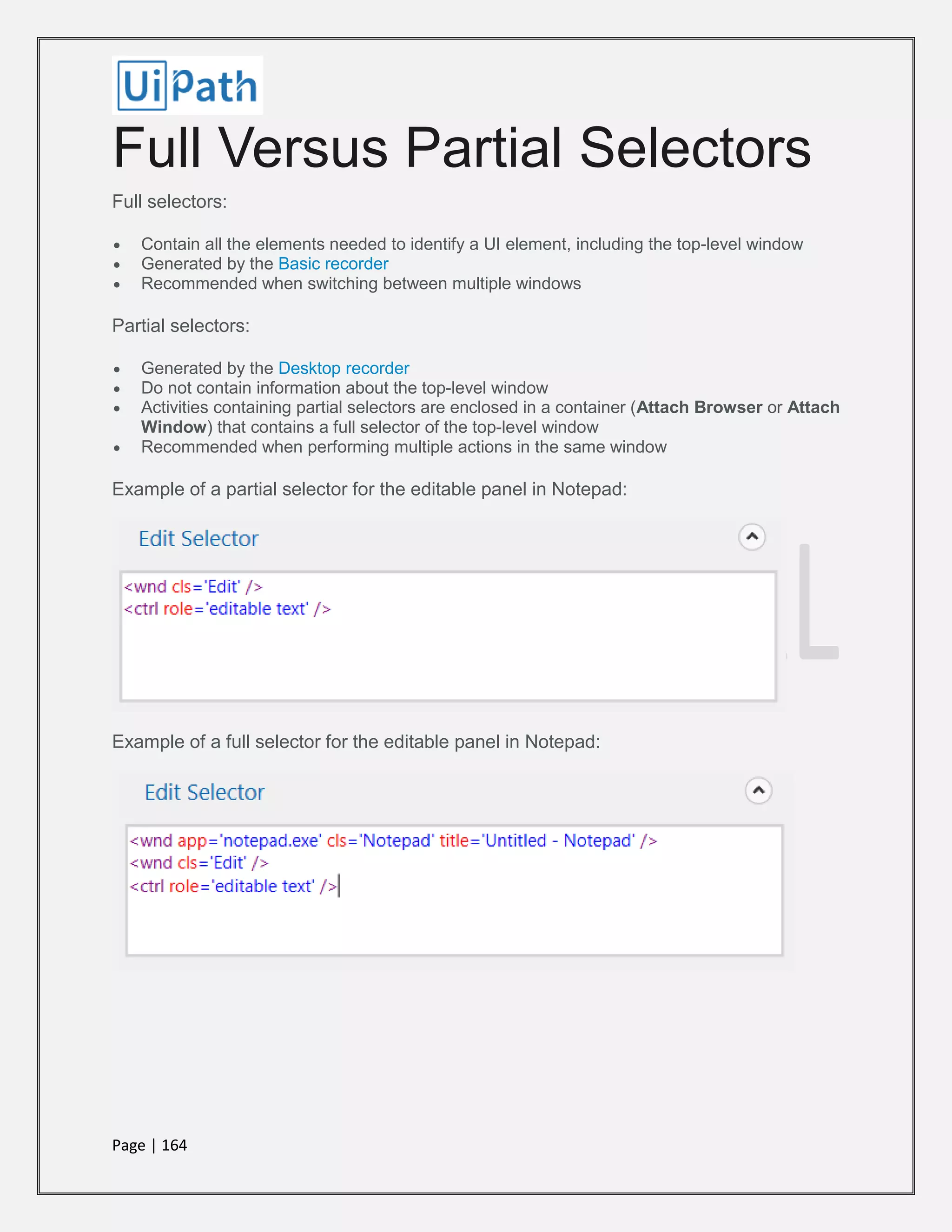 Page | 164
Full Versus Partial Selectors
Full selectors:
 Contain all the elements needed to identify a UI element, including the top-level window
 Generated by the Basic recorder
 Recommended when switching between multiple windows
Partial selectors:
 Generated by the Desktop recorder
 Do not contain information about the top-level window
 Activities containing partial selectors are enclosed in a container (Attach Browser or Attach
Window) that contains a full selector of the top-level window
 Recommended when performing multiple actions in the same window
Example of a partial selector for the editable panel in Notepad:
Example of a full selector for the editable panel in Notepad:
 
