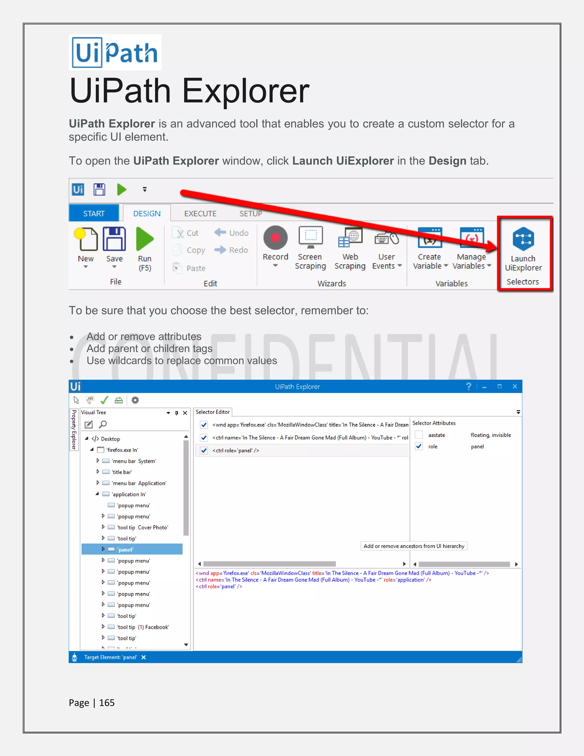 Page | 165
UiPath Explorer
UiPath Explorer is an advanced tool that enables you to create a custom selector for a
specific UI element.
To open the UiPath Explorer window, click Launch UiExplorer in the Design tab.
To be sure that you choose the best selector, remember to:
 Add or remove attributes
 Add parent or children tags
 Use wildcards to replace common values
 