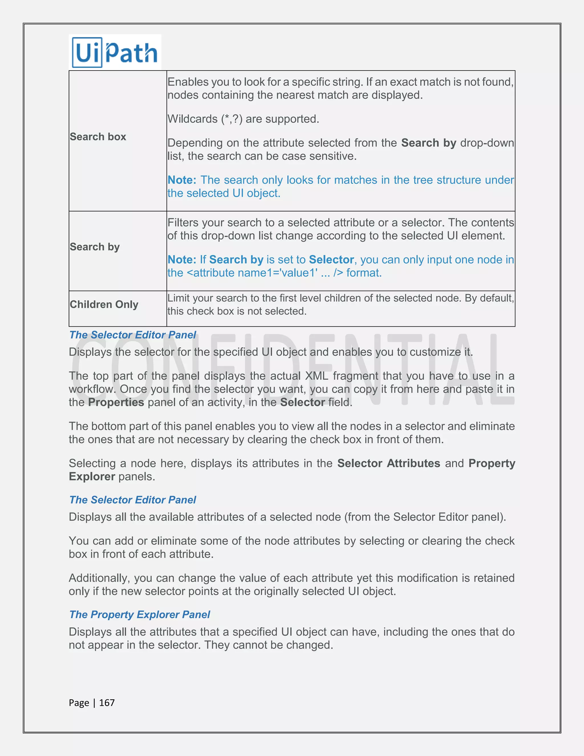 Page | 167
Search box
Enables you to look for a specific string. If an exact match is not found,
nodes containing the nearest match are displayed.
Wildcards (*,?) are supported.
Depending on the attribute selected from the Search by drop-down
list, the search can be case sensitive.
Note: The search only looks for matches in the tree structure under
the selected UI object.
Search by
Filters your search to a selected attribute or a selector. The contents
of this drop-down list change according to the selected UI element.
Note: If Search by is set to Selector, you can only input one node in
the <attribute name1='value1' ... /> format.
Children Only
Limit your search to the first level children of the selected node. By default,
this check box is not selected.
The Selector Editor Panel
Displays the selector for the specified UI object and enables you to customize it.
The top part of the panel displays the actual XML fragment that you have to use in a
workflow. Once you find the selector you want, you can copy it from here and paste it in
the Properties panel of an activity, in the Selector field.
The bottom part of this panel enables you to view all the nodes in a selector and eliminate
the ones that are not necessary by clearing the check box in front of them.
Selecting a node here, displays its attributes in the Selector Attributes and Property
Explorer panels.
The Selector Editor Panel
Displays all the available attributes of a selected node (from the Selector Editor panel).
You can add or eliminate some of the node attributes by selecting or clearing the check
box in front of each attribute.
Additionally, you can change the value of each attribute yet this modification is retained
only if the new selector points at the originally selected UI object.
The Property Explorer Panel
Displays all the attributes that a specified UI object can have, including the ones that do
not appear in the selector. They cannot be changed.
 