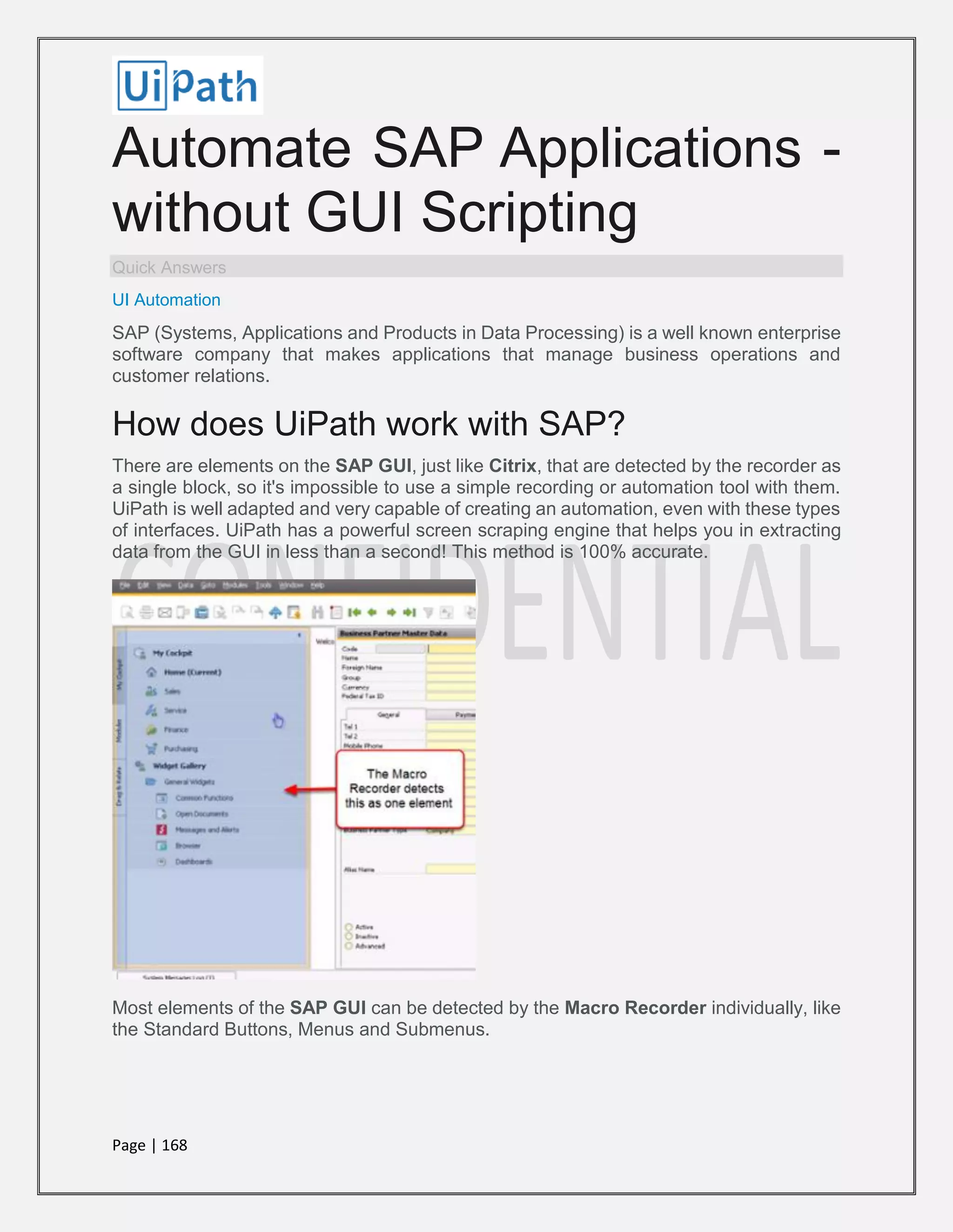Page | 168
Automate SAP Applications -
without GUI Scripting
Quick Answers
UI Automation
SAP (Systems, Applications and Products in Data Processing) is a well known enterprise
software company that makes applications that manage business operations and
customer relations.
How does UiPath work with SAP?
There are elements on the SAP GUI, just like Citrix, that are detected by the recorder as
a single block, so it's impossible to use a simple recording or automation tool with them.
UiPath is well adapted and very capable of creating an automation, even with these types
of interfaces. UiPath has a powerful screen scraping engine that helps you in extracting
data from the GUI in less than a second! This method is 100% accurate.
Most elements of the SAP GUI can be detected by the Macro Recorder individually, like
the Standard Buttons, Menus and Submenus.
 