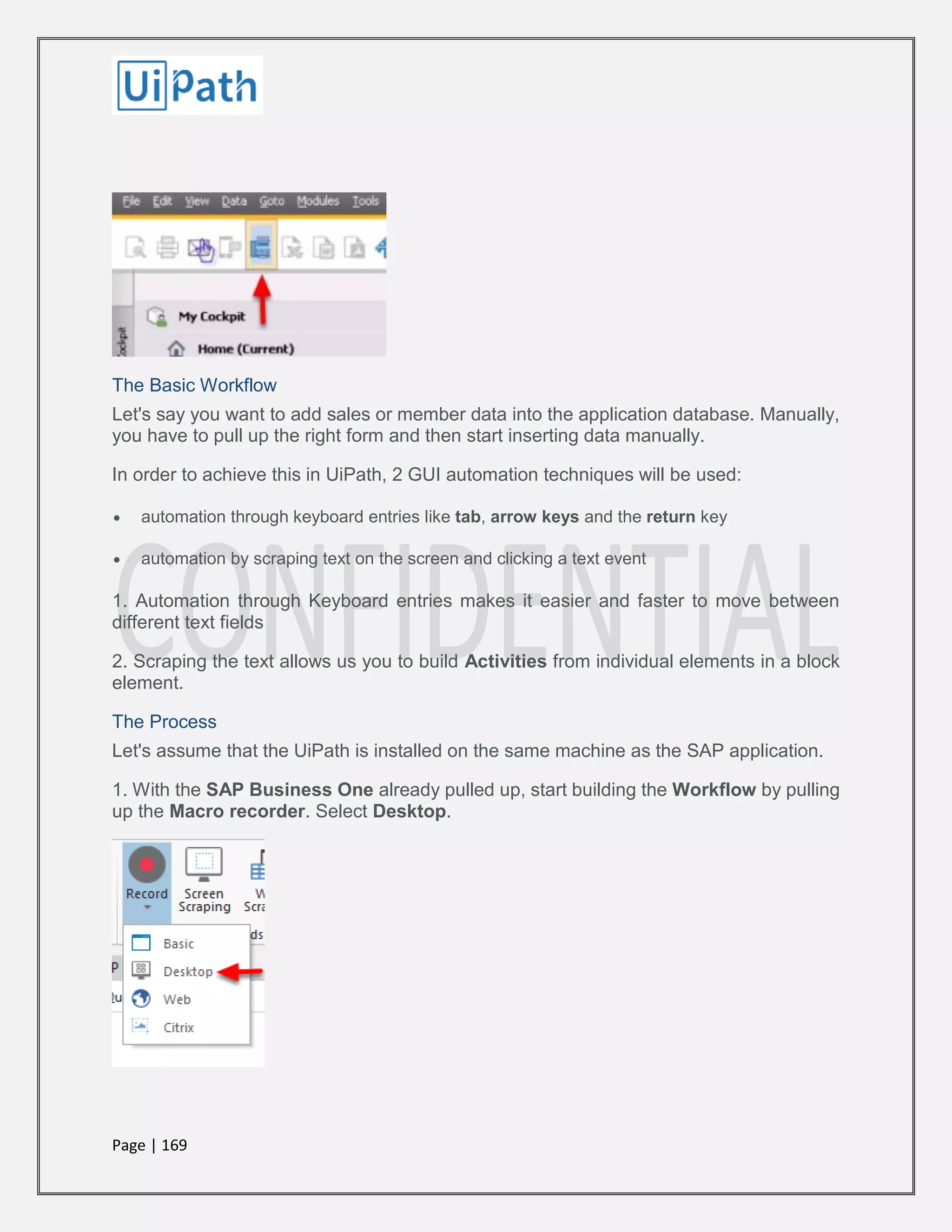 Page | 169
The Basic Workflow
Let's say you want to add sales or member data into the application database. Manually,
you have to pull up the right form and then start inserting data manually.
In order to achieve this in UiPath, 2 GUI automation techniques will be used:
 automation through keyboard entries like tab, arrow keys and the return key
 automation by scraping text on the screen and clicking a text event
1. Automation through Keyboard entries makes it easier and faster to move between
different text fields
2. Scraping the text allows us you to build Activities from individual elements in a block
element.
The Process
Let's assume that the UiPath is installed on the same machine as the SAP application.
1. With the SAP Business One already pulled up, start building the Workflow by pulling
up the Macro recorder. Select Desktop.
 