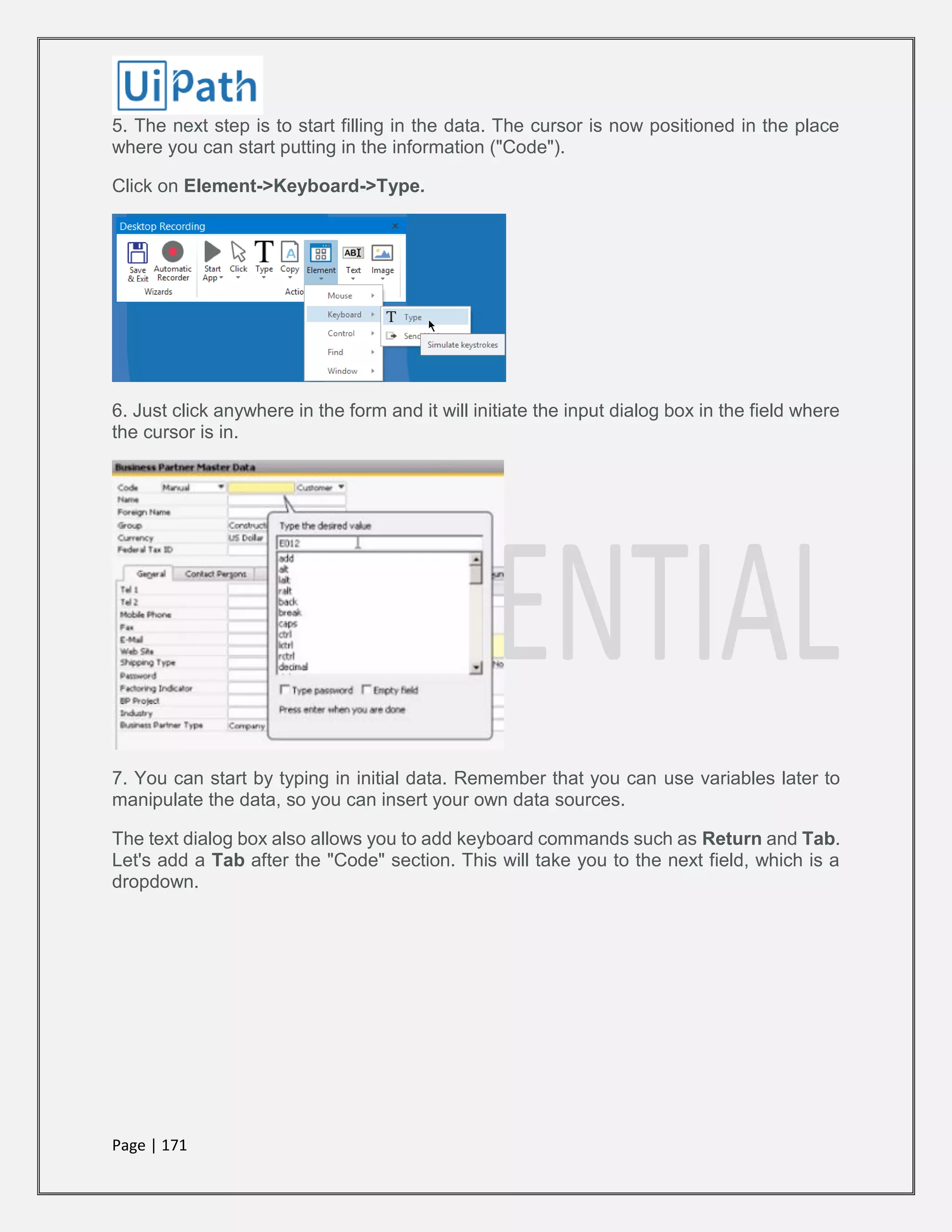 Page | 171
5. The next step is to start filling in the data. The cursor is now positioned in the place
where you can start putting in the information ("Code").
Click on Element->Keyboard->Type.
6. Just click anywhere in the form and it will initiate the input dialog box in the field where
the cursor is in.
7. You can start by typing in initial data. Remember that you can use variables later to
manipulate the data, so you can insert your own data sources.
The text dialog box also allows you to add keyboard commands such as Return and Tab.
Let's add a Tab after the "Code" section. This will take you to the next field, which is a
dropdown.
 