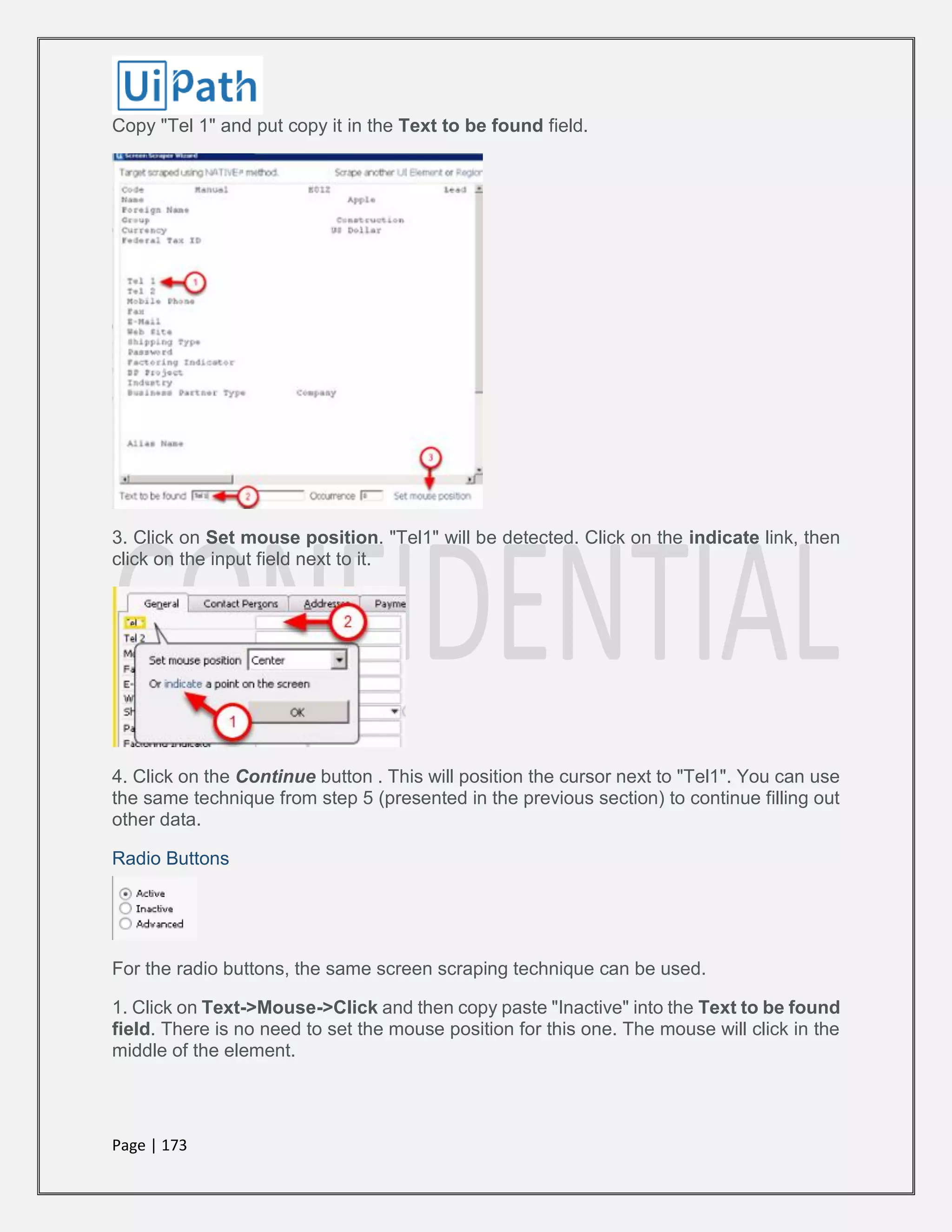 Page | 173
Copy "Tel 1" and put copy it in the Text to be found field.
3. Click on Set mouse position. "Tel1" will be detected. Click on the indicate link, then
click on the input field next to it.
4. Click on the Continue button . This will position the cursor next to "Tel1". You can use
the same technique from step 5 (presented in the previous section) to continue filling out
other data.
Radio Buttons
For the radio buttons, the same screen scraping technique can be used.
1. Click on Text->Mouse->Click and then copy paste "Inactive" into the Text to be found
field. There is no need to set the mouse position for this one. The mouse will click in the
middle of the element.
 