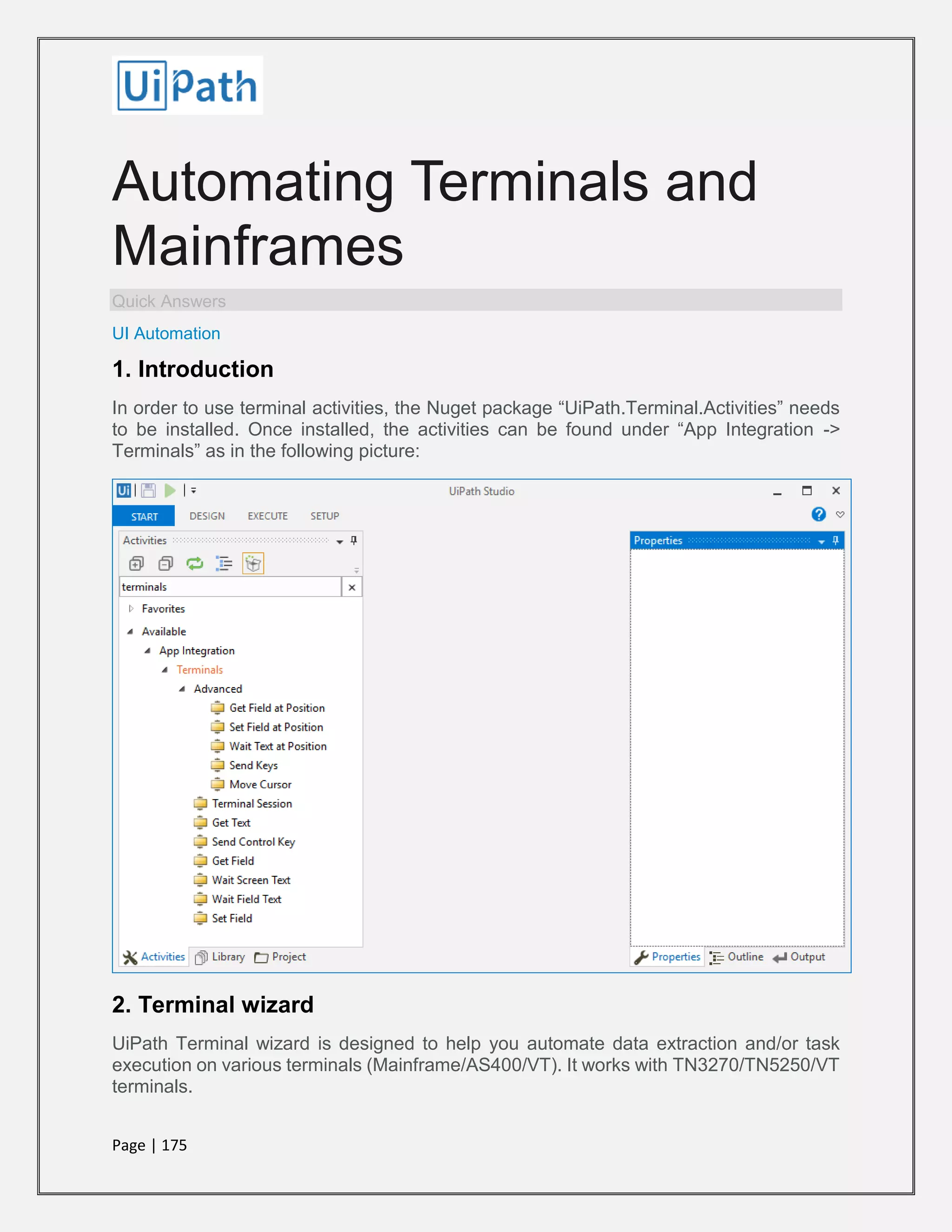 Page | 175
Automating Terminals and
Mainframes
Quick Answers
UI Automation
1. Introduction
In order to use terminal activities, the Nuget package “UiPath.Terminal.Activities” needs
to be installed. Once installed, the activities can be found under “App Integration ->
Terminals” as in the following picture:
2. Terminal wizard
UiPath Terminal wizard is designed to help you automate data extraction and/or task
execution on various terminals (Mainframe/AS400/VT). It works with TN3270/TN5250/VT
terminals.
 