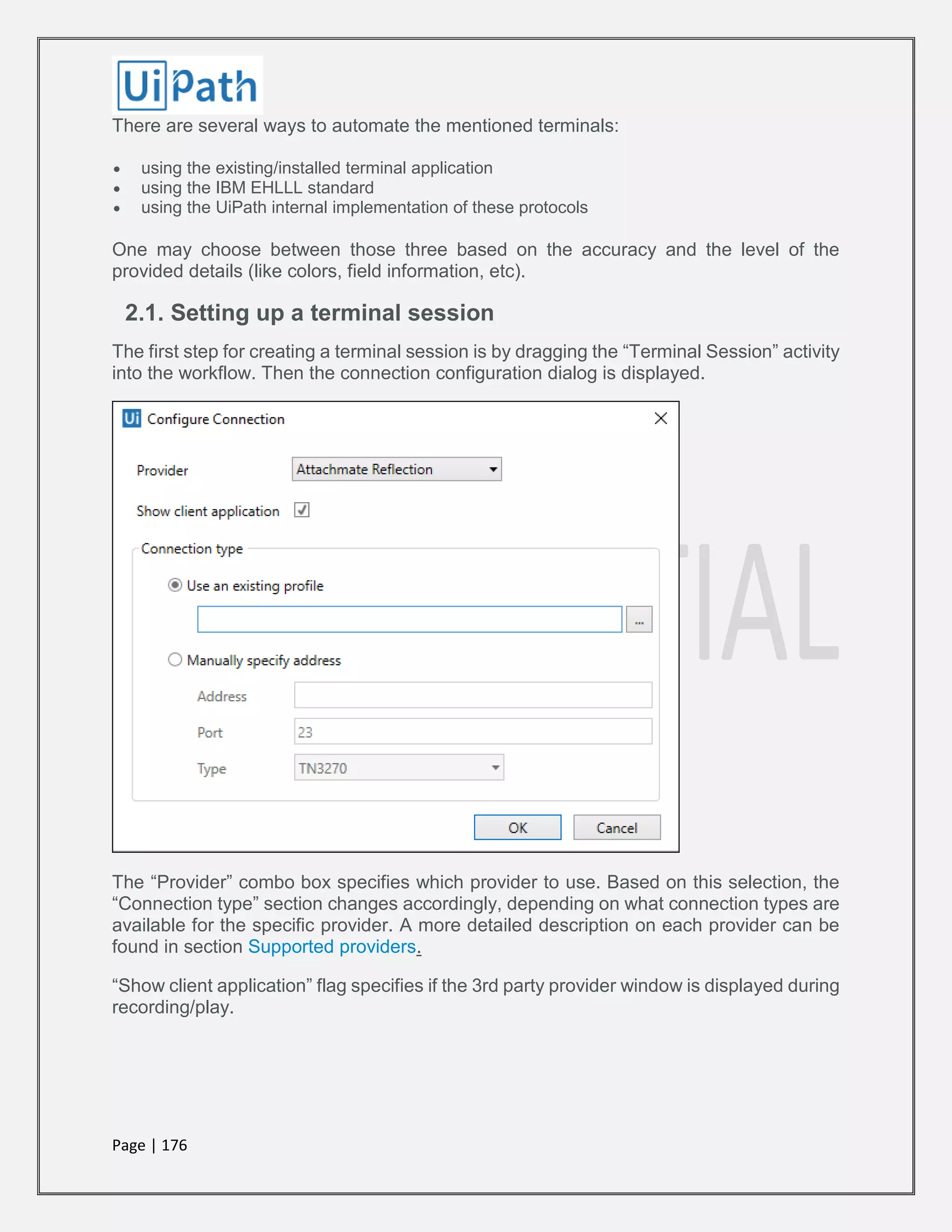 Page | 176
There are several ways to automate the mentioned terminals:
 using the existing/installed terminal application
 using the IBM EHLLL standard
 using the UiPath internal implementation of these protocols
One may choose between those three based on the accuracy and the level of the
provided details (like colors, field information, etc).
2.1. Setting up a terminal session
The first step for creating a terminal session is by dragging the “Terminal Session” activity
into the workflow. Then the connection configuration dialog is displayed.
The “Provider” combo box specifies which provider to use. Based on this selection, the
“Connection type” section changes accordingly, depending on what connection types are
available for the specific provider. A more detailed description on each provider can be
found in section Supported providers.
“Show client application” flag specifies if the 3rd party provider window is displayed during
recording/play.
 