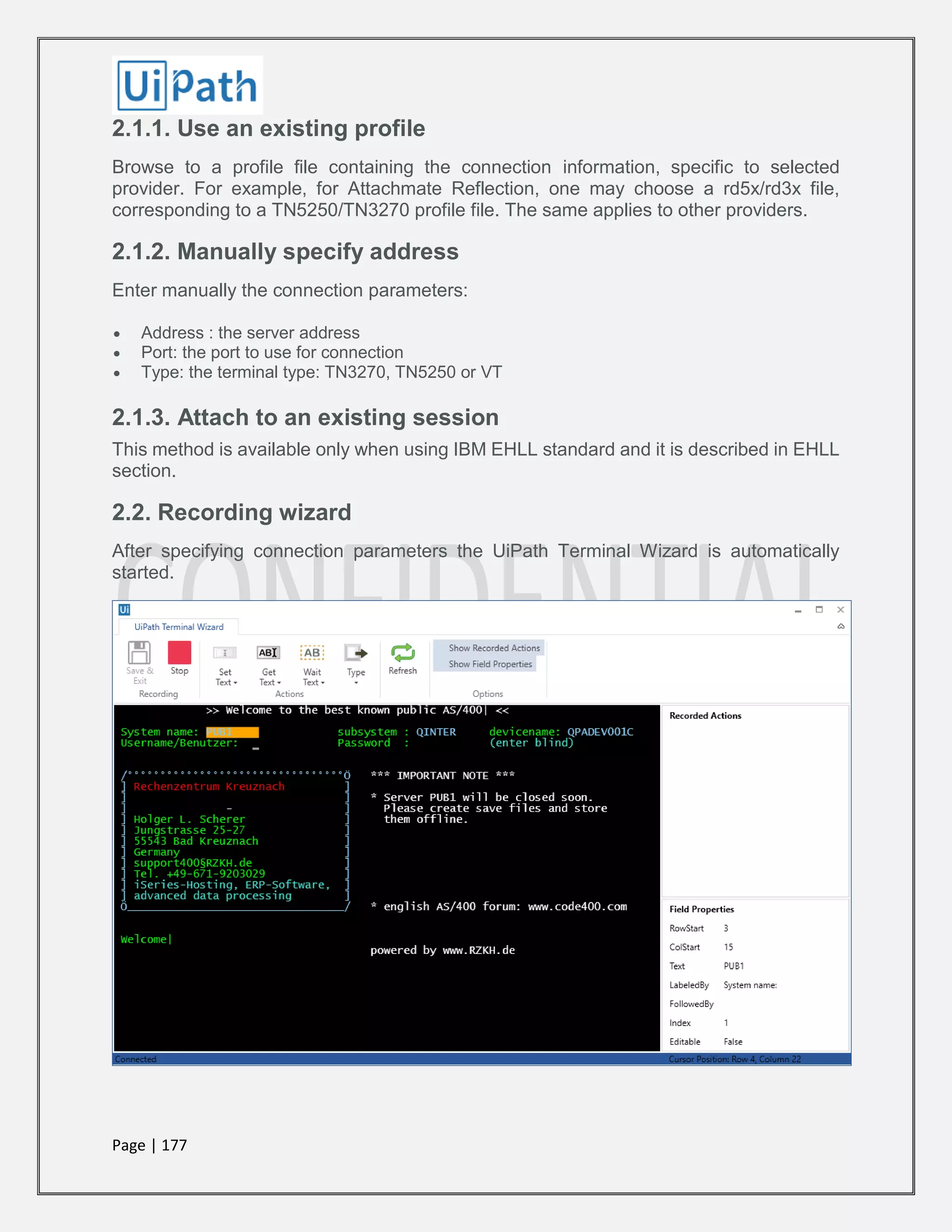 Page | 177
2.1.1. Use an existing profile
Browse to a profile file containing the connection information, specific to selected
provider. For example, for Attachmate Reflection, one may choose a rd5x/rd3x file,
corresponding to a TN5250/TN3270 profile file. The same applies to other providers.
2.1.2. Manually specify address
Enter manually the connection parameters:
 Address : the server address
 Port: the port to use for connection
 Type: the terminal type: TN3270, TN5250 or VT
2.1.3. Attach to an existing session
This method is available only when using IBM EHLL standard and it is described in EHLL
section.
2.2. Recording wizard
After specifying connection parameters the UiPath Terminal Wizard is automatically
started.
 