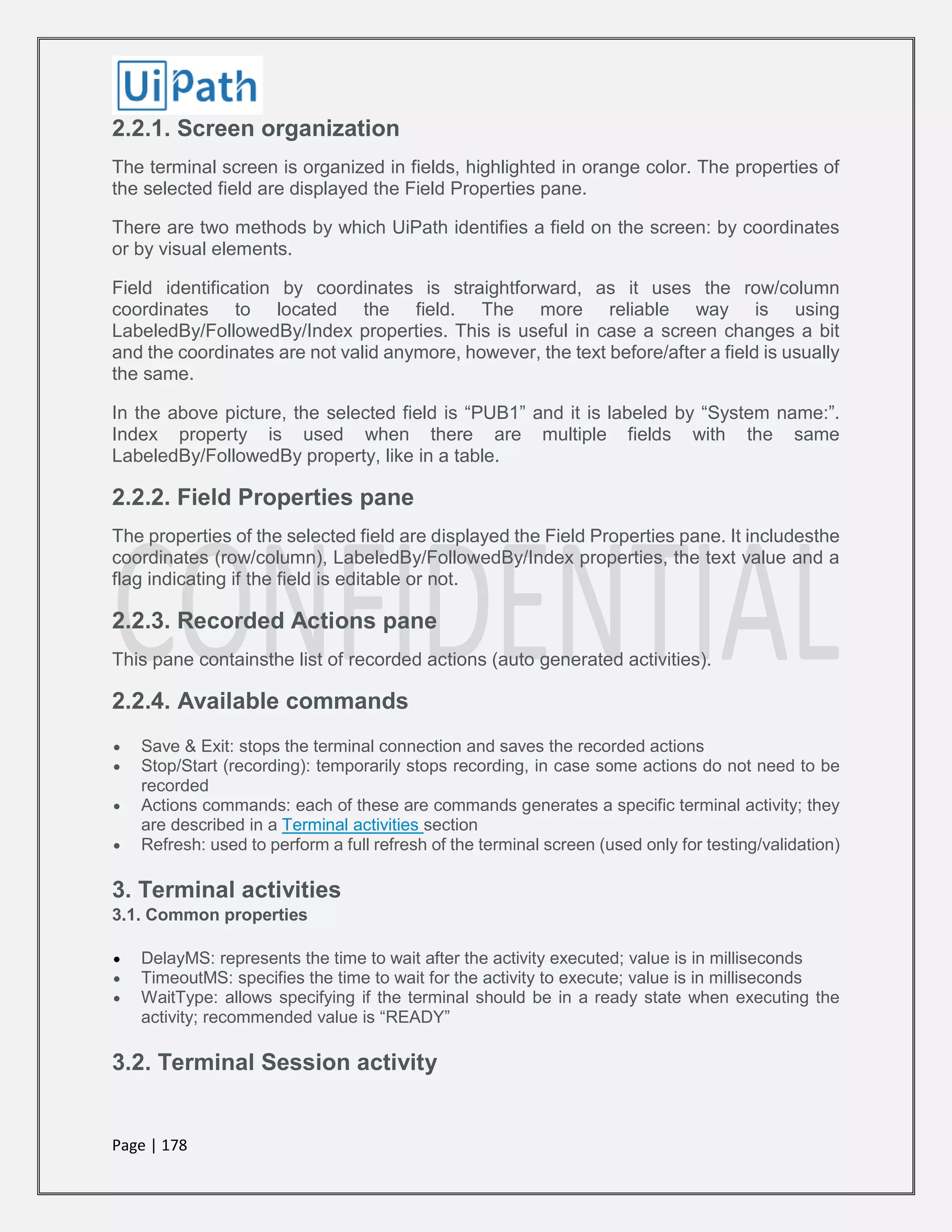 Page | 178
2.2.1. Screen organization
The terminal screen is organized in fields, highlighted in orange color. The properties of
the selected field are displayed the Field Properties pane.
There are two methods by which UiPath identifies a field on the screen: by coordinates
or by visual elements.
Field identification by coordinates is straightforward, as it uses the row/column
coordinates to located the field. The more reliable way is using
LabeledBy/FollowedBy/Index properties. This is useful in case a screen changes a bit
and the coordinates are not valid anymore, however, the text before/after a field is usually
the same.
In the above picture, the selected field is “PUB1” and it is labeled by “System name:”.
Index property is used when there are multiple fields with the same
LabeledBy/FollowedBy property, like in a table.
2.2.2. Field Properties pane
The properties of the selected field are displayed the Field Properties pane. It includesthe
coordinates (row/column), LabeledBy/FollowedBy/Index properties, the text value and a
flag indicating if the field is editable or not.
2.2.3. Recorded Actions pane
This pane containsthe list of recorded actions (auto generated activities).
2.2.4. Available commands
 Save & Exit: stops the terminal connection and saves the recorded actions
 Stop/Start (recording): temporarily stops recording, in case some actions do not need to be
recorded
 Actions commands: each of these are commands generates a specific terminal activity; they
are described in a Terminal activities section
 Refresh: used to perform a full refresh of the terminal screen (used only for testing/validation)
3. Terminal activities
3.1. Common properties
 DelayMS: represents the time to wait after the activity executed; value is in milliseconds
 TimeoutMS: specifies the time to wait for the activity to execute; value is in milliseconds
 WaitType: allows specifying if the terminal should be in a ready state when executing the
activity; recommended value is “READY”
3.2. Terminal Session activity
 