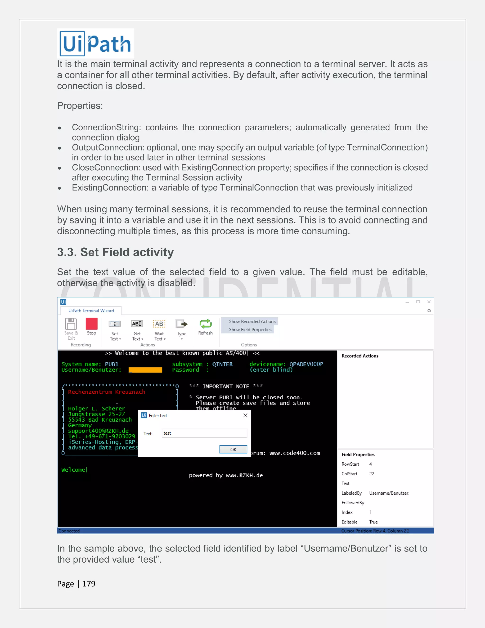 Page | 179
It is the main terminal activity and represents a connection to a terminal server. It acts as
a container for all other terminal activities. By default, after activity execution, the terminal
connection is closed.
Properties:
 ConnectionString: contains the connection parameters; automatically generated from the
connection dialog
 OutputConnection: optional, one may specify an output variable (of type TerminalConnection)
in order to be used later in other terminal sessions
 CloseConnection: used with ExistingConnection property; specifies if the connection is closed
after executing the Terminal Session activity
 ExistingConnection: a variable of type TerminalConnection that was previously initialized
When using many terminal sessions, it is recommended to reuse the terminal connection
by saving it into a variable and use it in the next sessions. This is to avoid connecting and
disconnecting multiple times, as this process is more time consuming.
3.3. Set Field activity
Set the text value of the selected field to a given value. The field must be editable,
otherwise the activity is disabled.
In the sample above, the selected field identified by label “Username/Benutzer” is set to
the provided value “test”.
 