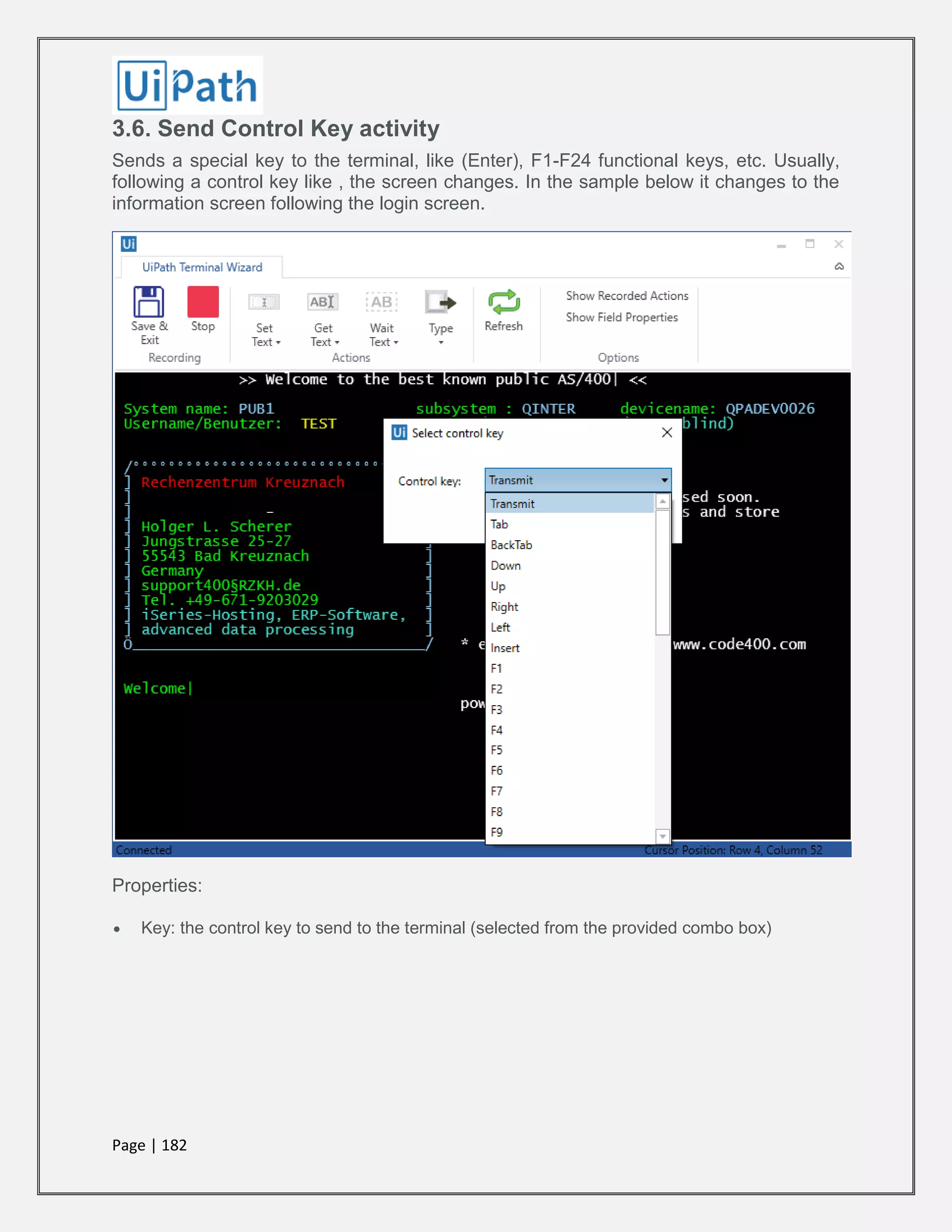 Page | 182
3.6. Send Control Key activity
Sends a special key to the terminal, like (Enter), F1-F24 functional keys, etc. Usually,
following a control key like , the screen changes. In the sample below it changes to the
information screen following the login screen.
Properties:
 Key: the control key to send to the terminal (selected from the provided combo box)
 