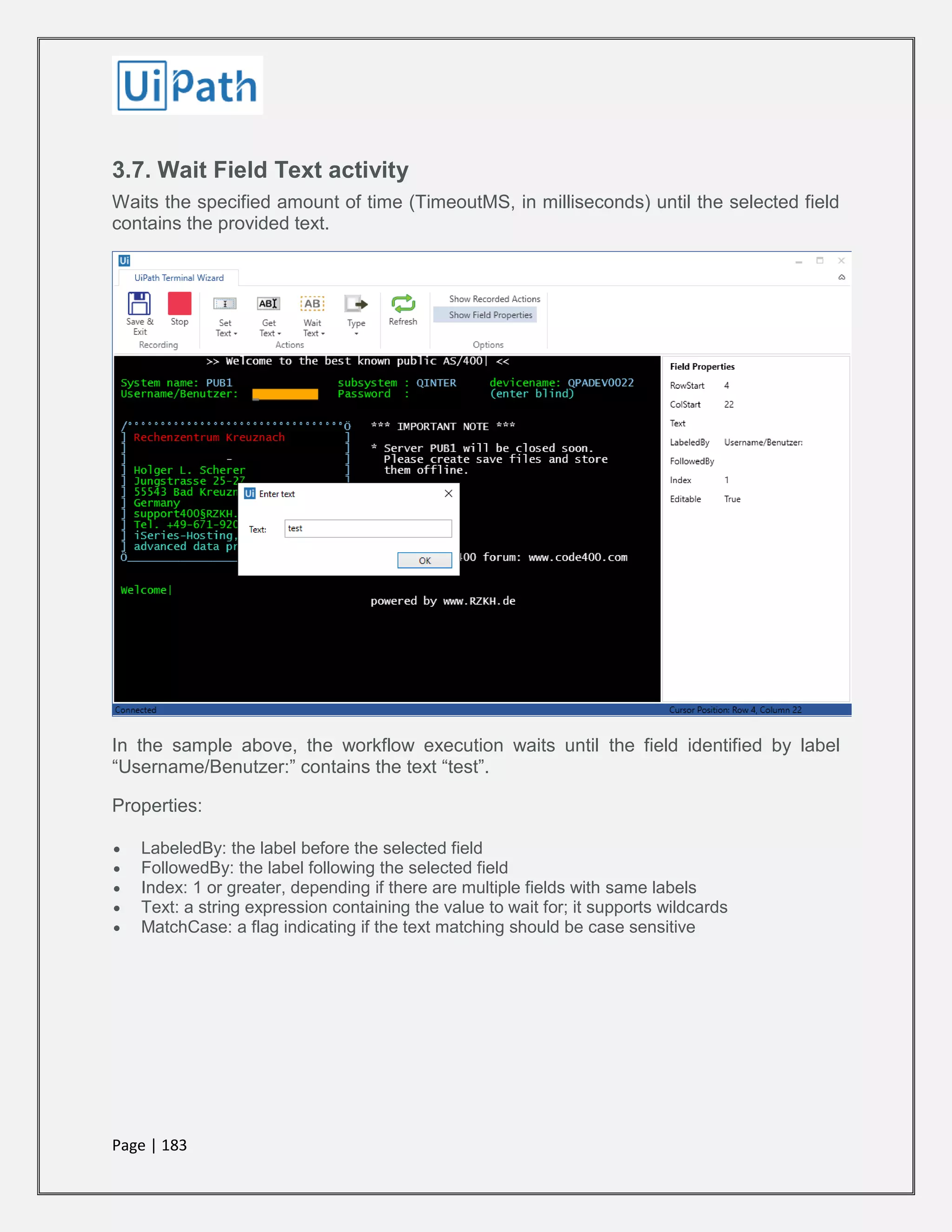 Page | 183
3.7. Wait Field Text activity
Waits the specified amount of time (TimeoutMS, in milliseconds) until the selected field
contains the provided text.
In the sample above, the workflow execution waits until the field identified by label
“Username/Benutzer:” contains the text “test”.
Properties:
 LabeledBy: the label before the selected field
 FollowedBy: the label following the selected field
 Index: 1 or greater, depending if there are multiple fields with same labels
 Text: a string expression containing the value to wait for; it supports wildcards
 MatchCase: a flag indicating if the text matching should be case sensitive
 