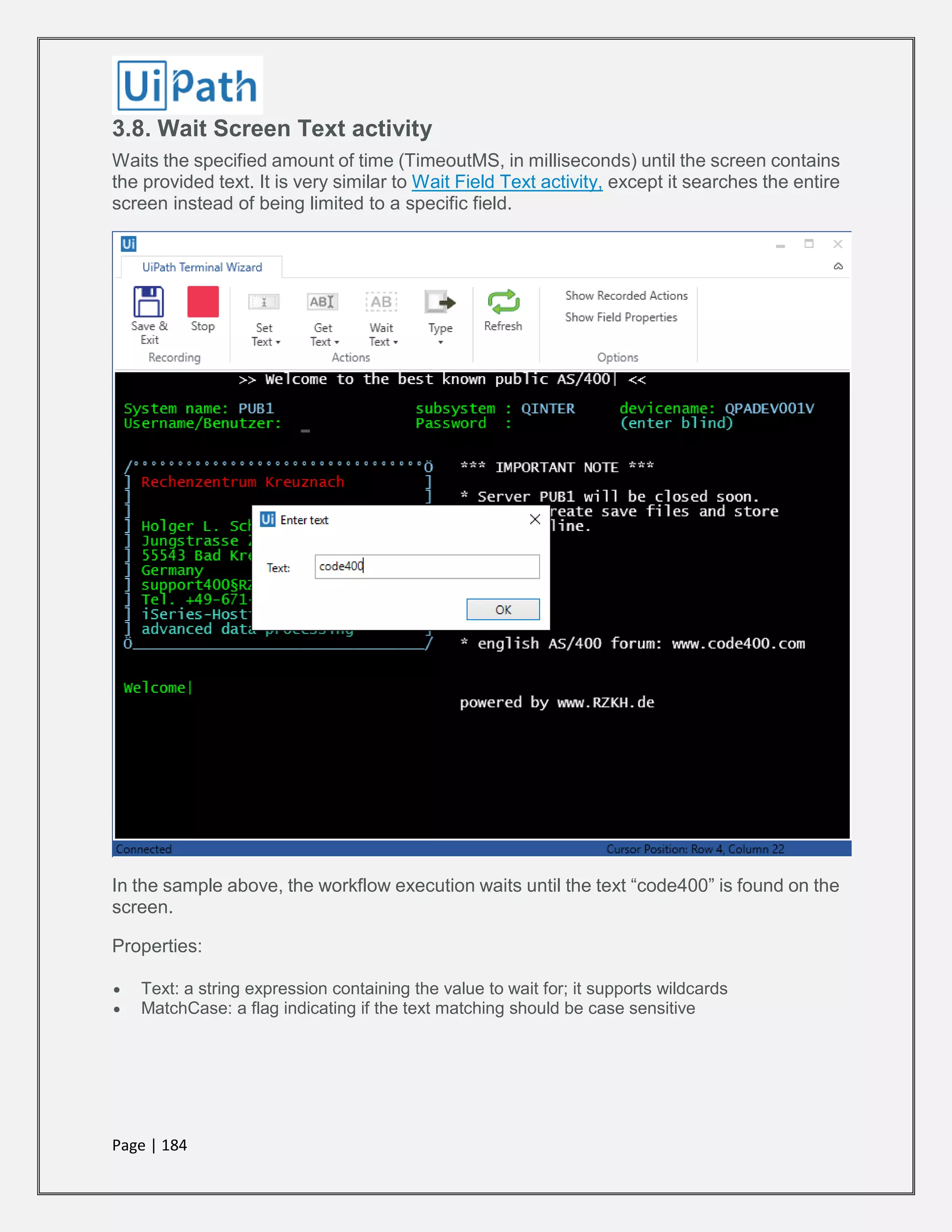 Page | 184
3.8. Wait Screen Text activity
Waits the specified amount of time (TimeoutMS, in milliseconds) until the screen contains
the provided text. It is very similar to Wait Field Text activity, except it searches the entire
screen instead of being limited to a specific field.
In the sample above, the workflow execution waits until the text “code400” is found on the
screen.
Properties:
 Text: a string expression containing the value to wait for; it supports wildcards
 MatchCase: a flag indicating if the text matching should be case sensitive
 
