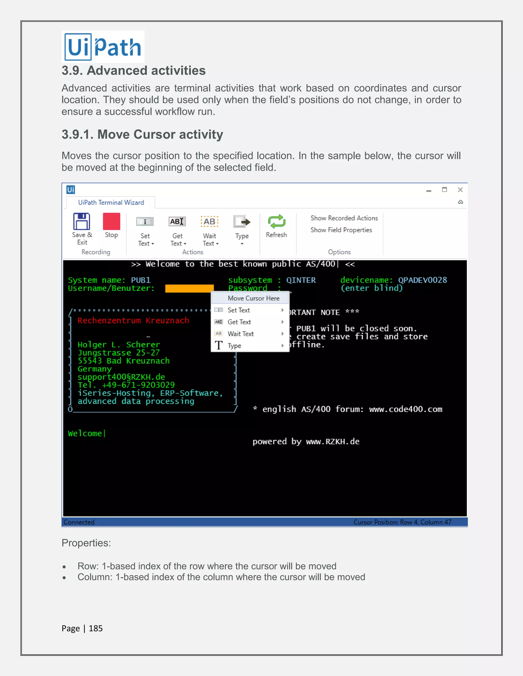 Page | 185
3.9. Advanced activities
Advanced activities are terminal activities that work based on coordinates and cursor
location. They should be used only when the field’s positions do not change, in order to
ensure a successful workflow run.
3.9.1. Move Cursor activity
Moves the cursor position to the specified location. In the sample below, the cursor will
be moved at the beginning of the selected field.
Properties:
 Row: 1-based index of the row where the cursor will be moved
 Column: 1-based index of the column where the cursor will be moved
 