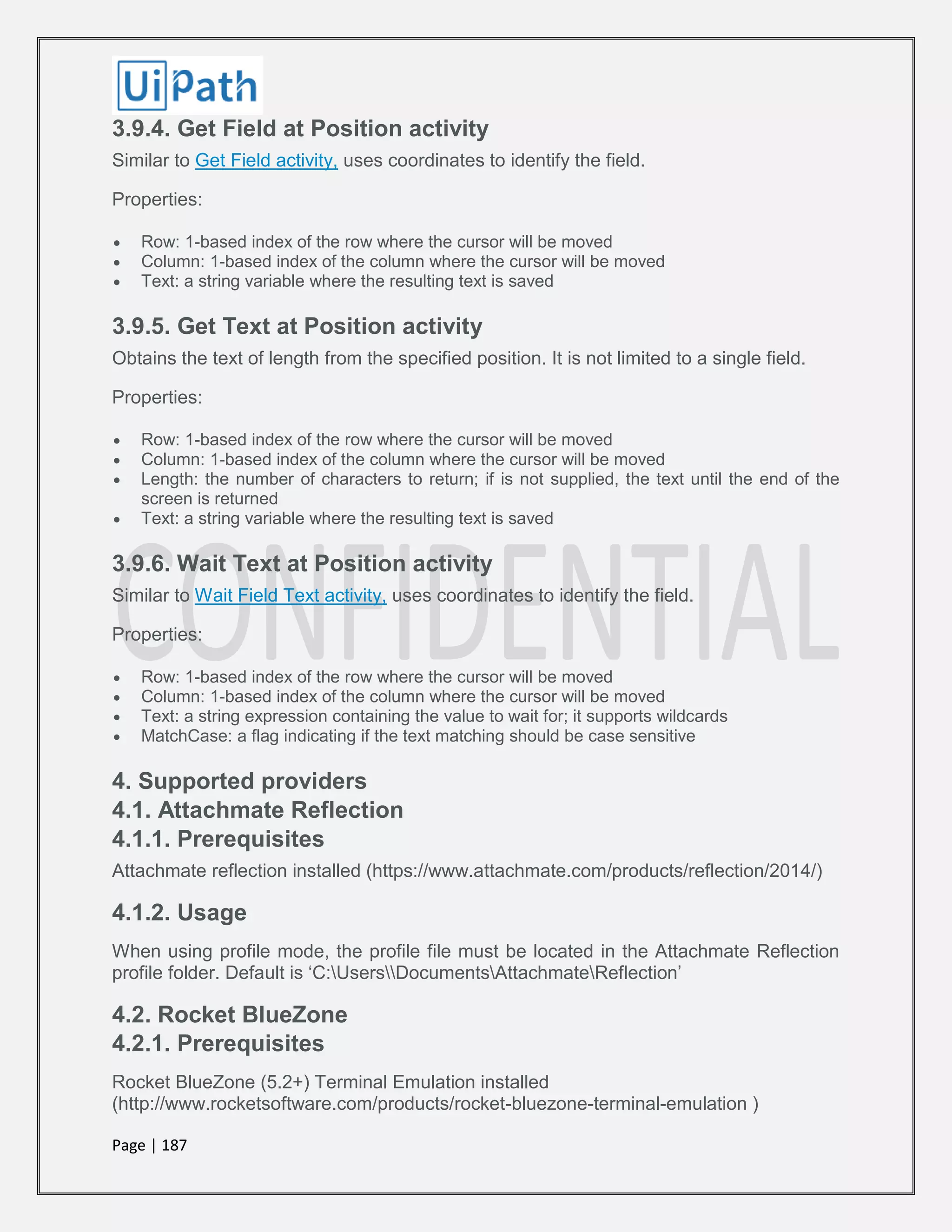 Page | 187
3.9.4. Get Field at Position activity
Similar to Get Field activity, uses coordinates to identify the field.
Properties:
 Row: 1-based index of the row where the cursor will be moved
 Column: 1-based index of the column where the cursor will be moved
 Text: a string variable where the resulting text is saved
3.9.5. Get Text at Position activity
Obtains the text of length from the specified position. It is not limited to a single field.
Properties:
 Row: 1-based index of the row where the cursor will be moved
 Column: 1-based index of the column where the cursor will be moved
 Length: the number of characters to return; if is not supplied, the text until the end of the
screen is returned
 Text: a string variable where the resulting text is saved
3.9.6. Wait Text at Position activity
Similar to Wait Field Text activity, uses coordinates to identify the field.
Properties:
 Row: 1-based index of the row where the cursor will be moved
 Column: 1-based index of the column where the cursor will be moved
 Text: a string expression containing the value to wait for; it supports wildcards
 MatchCase: a flag indicating if the text matching should be case sensitive
4. Supported providers
4.1. Attachmate Reflection
4.1.1. Prerequisites
Attachmate reflection installed (https://www.attachmate.com/products/reflection/2014/)
4.1.2. Usage
When using profile mode, the profile file must be located in the Attachmate Reflection
profile folder. Default is ‘C:UsersDocumentsAttachmateReflection’
4.2. Rocket BlueZone
4.2.1. Prerequisites
Rocket BlueZone (5.2+) Terminal Emulation installed
(http://www.rocketsoftware.com/products/rocket-bluezone-terminal-emulation )
 