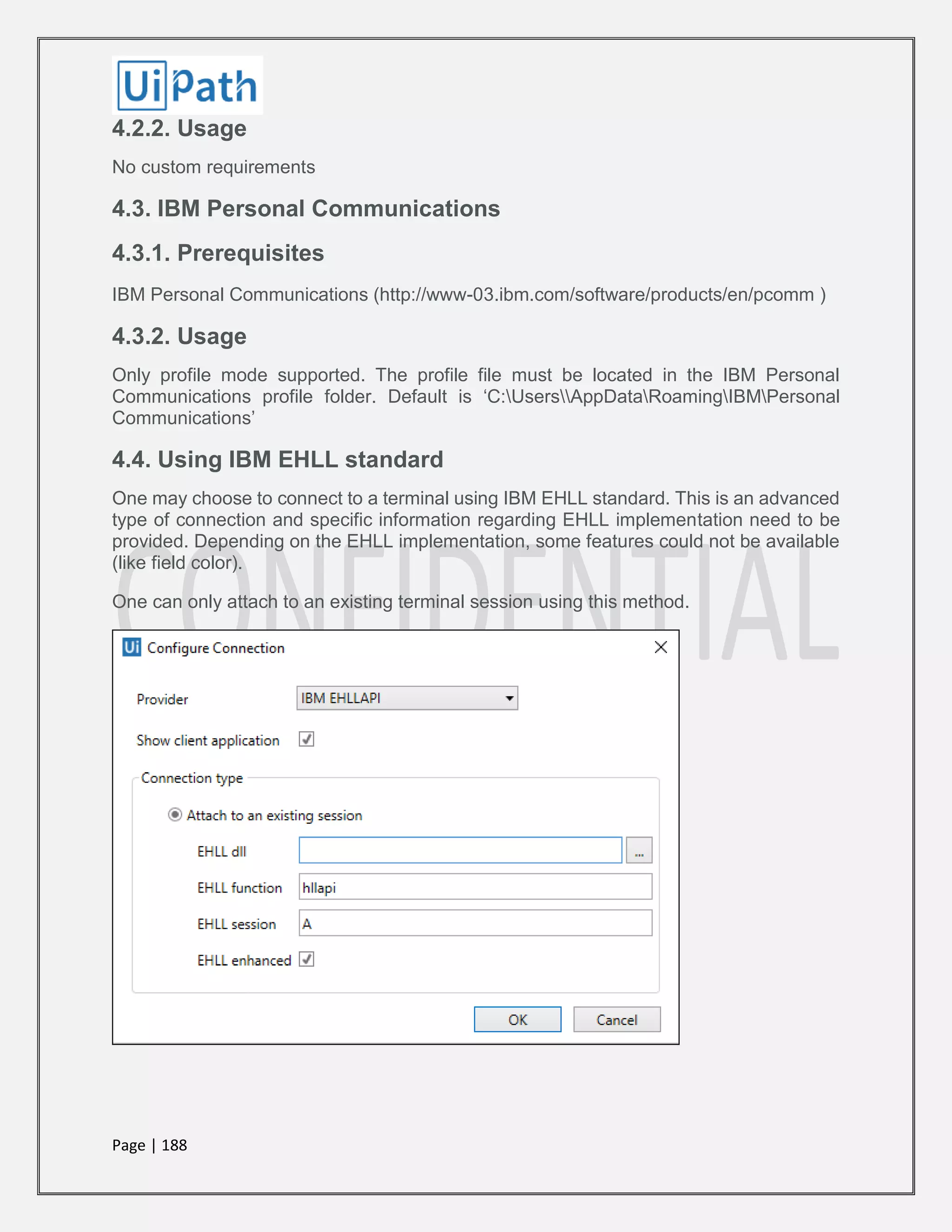Page | 188
4.2.2. Usage
No custom requirements
4.3. IBM Personal Communications
4.3.1. Prerequisites
IBM Personal Communications (http://www-03.ibm.com/software/products/en/pcomm )
4.3.2. Usage
Only profile mode supported. The profile file must be located in the IBM Personal
Communications profile folder. Default is ‘C:UsersAppDataRoamingIBMPersonal
Communications’
4.4. Using IBM EHLL standard
One may choose to connect to a terminal using IBM EHLL standard. This is an advanced
type of connection and specific information regarding EHLL implementation need to be
provided. Depending on the EHLL implementation, some features could not be available
(like field color).
One can only attach to an existing terminal session using this method.
 