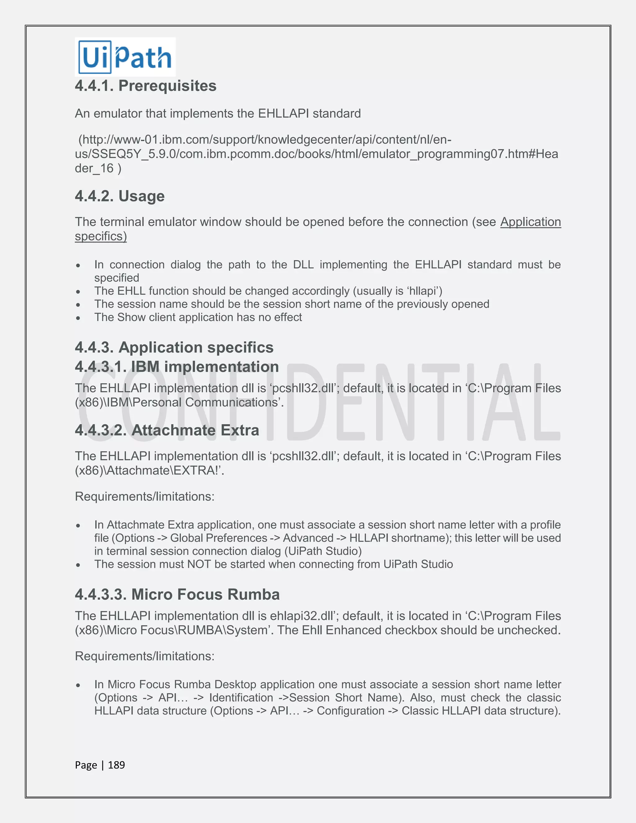 Page | 189
4.4.1. Prerequisites
An emulator that implements the EHLLAPI standard
(http://www-01.ibm.com/support/knowledgecenter/api/content/nl/en-
us/SSEQ5Y_5.9.0/com.ibm.pcomm.doc/books/html/emulator_programming07.htm#Hea
der_16 )
4.4.2. Usage
The terminal emulator window should be opened before the connection (see Application
specifics)
 In connection dialog the path to the DLL implementing the EHLLAPI standard must be
specified
 The EHLL function should be changed accordingly (usually is ‘hllapi’)
 The session name should be the session short name of the previously opened
 The Show client application has no effect
4.4.3. Application specifics
4.4.3.1. IBM implementation
The EHLLAPI implementation dll is ‘pcshll32.dll’; default, it is located in ‘C:Program Files
(x86)IBMPersonal Communications’.
4.4.3.2. Attachmate Extra
The EHLLAPI implementation dll is ‘pcshll32.dll’; default, it is located in ‘C:Program Files
(x86)AttachmateEXTRA!’.
Requirements/limitations:
 In Attachmate Extra application, one must associate a session short name letter with a profile
file (Options -> Global Preferences -> Advanced -> HLLAPI shortname); this letter will be used
in terminal session connection dialog (UiPath Studio)
 The session must NOT be started when connecting from UiPath Studio
4.4.3.3. Micro Focus Rumba
The EHLLAPI implementation dll is ehlapi32.dll’; default, it is located in ‘C:Program Files
(x86)Micro FocusRUMBASystem’. The Ehll Enhanced checkbox should be unchecked.
Requirements/limitations:
 In Micro Focus Rumba Desktop application one must associate a session short name letter
(Options -> API… -> Identification ->Session Short Name). Also, must check the classic
HLLAPI data structure (Options -> API… -> Configuration -> Classic HLLAPI data structure).
 