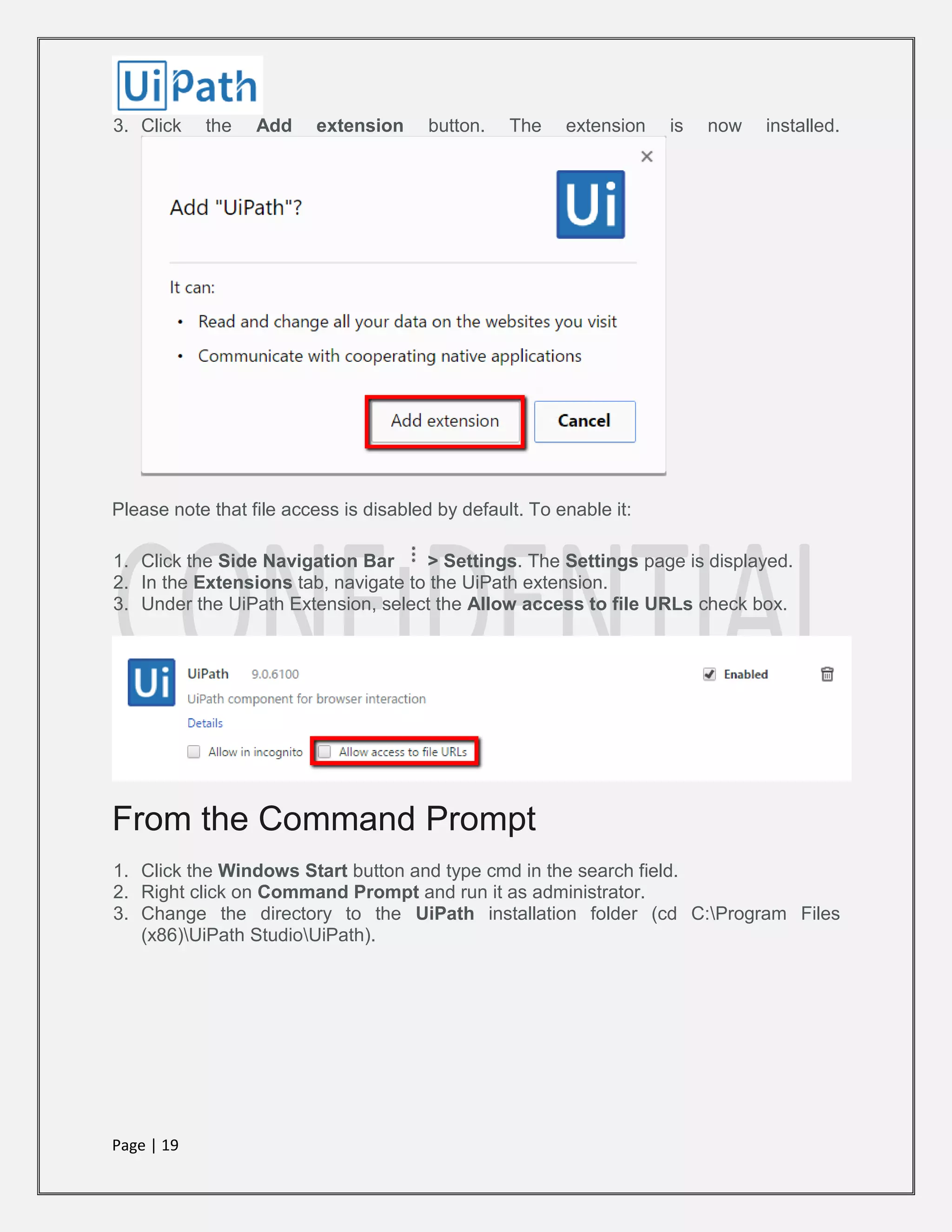 Page | 19
3. Click the Add extension button. The extension is now installed.
Please note that file access is disabled by default. To enable it:
1. Click the Side Navigation Bar > Settings. The Settings page is displayed.
2. In the Extensions tab, navigate to the UiPath extension.
3. Under the UiPath Extension, select the Allow access to file URLs check box.
From the Command Prompt
1. Click the Windows Start button and type cmd in the search field.
2. Right click on Command Prompt and run it as administrator.
3. Change the directory to the UiPath installation folder (cd C:Program Files
(x86)UiPath StudioUiPath).
 
