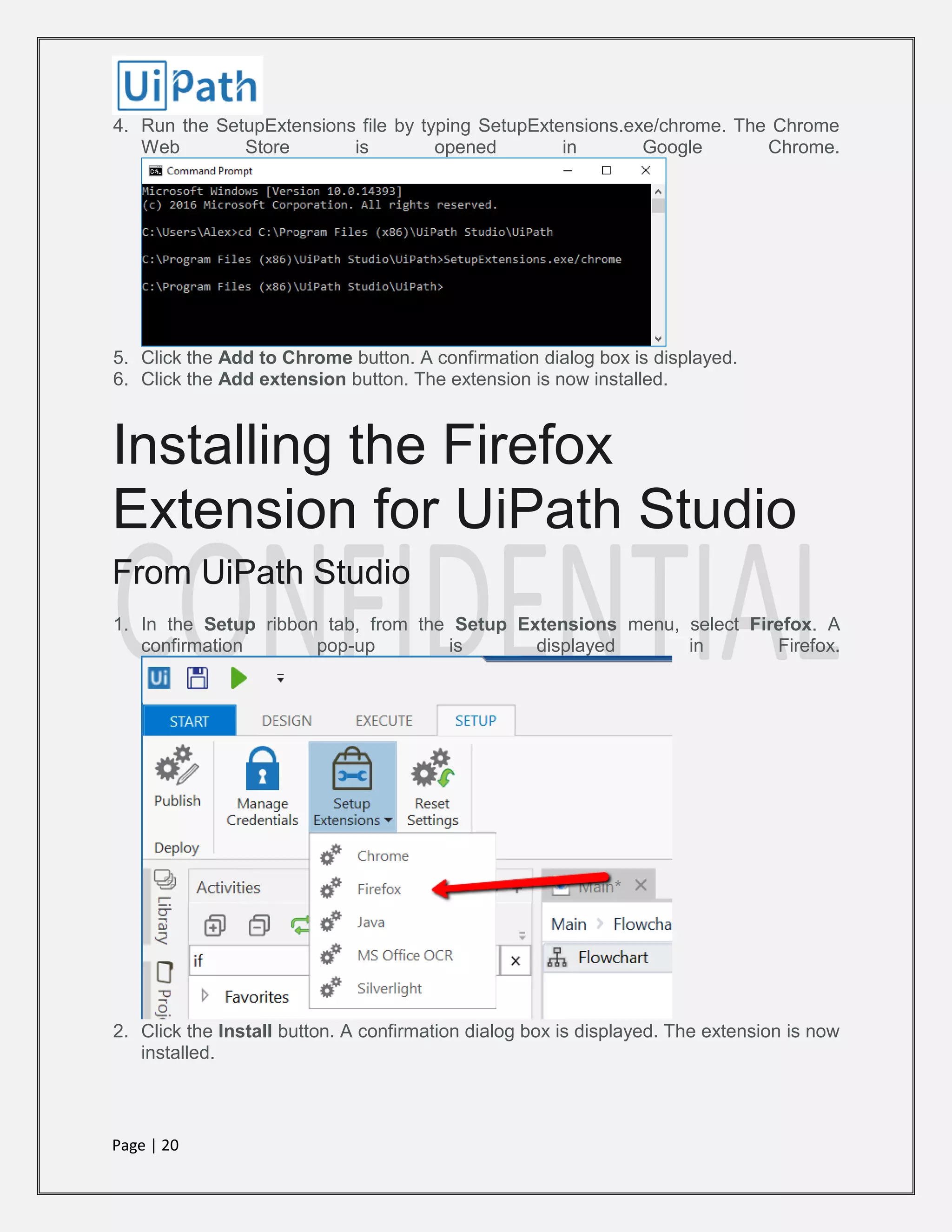 Page | 20
4. Run the SetupExtensions file by typing SetupExtensions.exe/chrome. The Chrome
Web Store is opened in Google Chrome.
5. Click the Add to Chrome button. A confirmation dialog box is displayed.
6. Click the Add extension button. The extension is now installed.
Installing the Firefox
Extension for UiPath Studio
From UiPath Studio
1. In the Setup ribbon tab, from the Setup Extensions menu, select Firefox. A
confirmation pop-up is displayed in Firefox.
2. Click the Install button. A confirmation dialog box is displayed. The extension is now
installed.
 