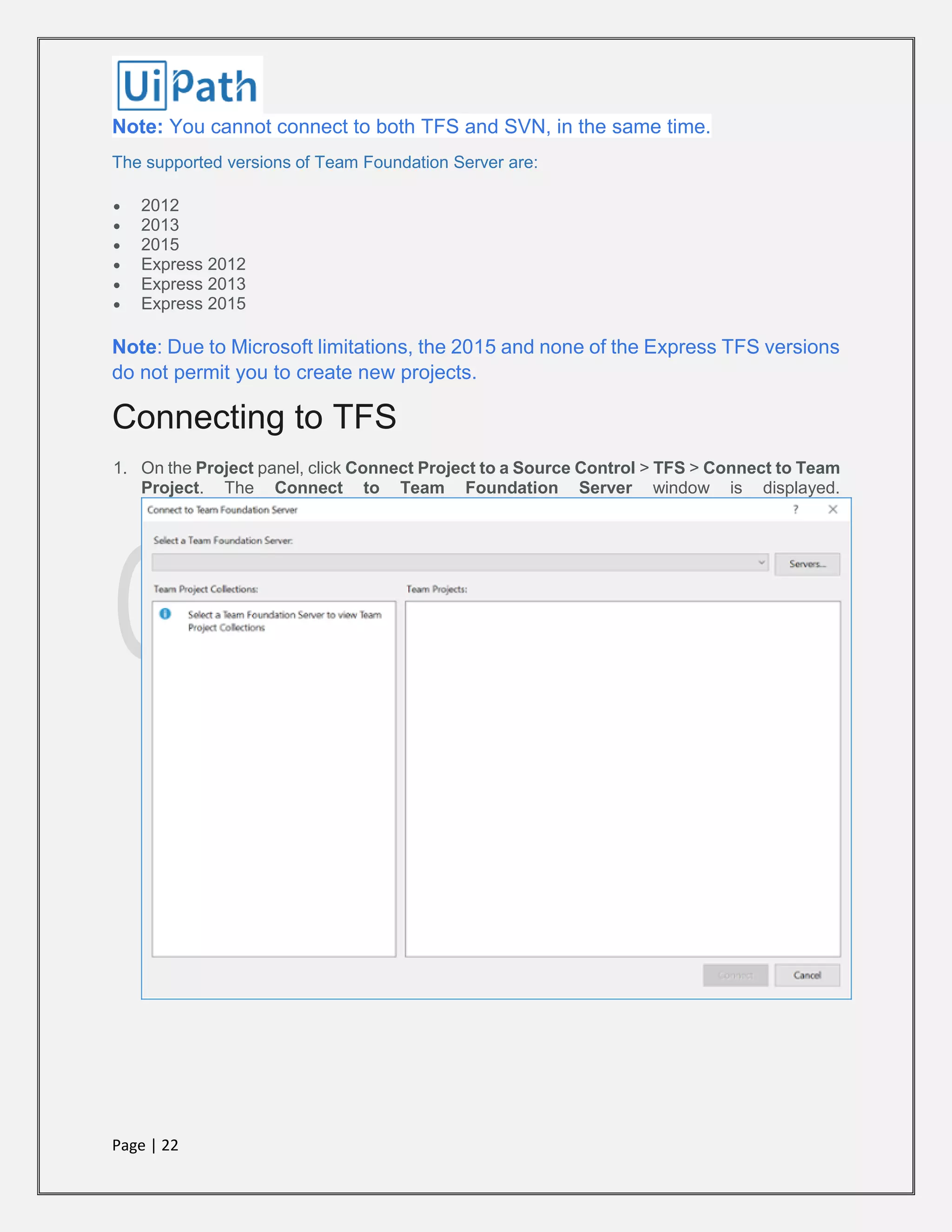 Page | 22
Note: You cannot connect to both TFS and SVN, in the same time.
The supported versions of Team Foundation Server are:
 2012
 2013
 2015
 Express 2012
 Express 2013
 Express 2015
Note: Due to Microsoft limitations, the 2015 and none of the Express TFS versions
do not permit you to create new projects.
Connecting to TFS
1. On the Project panel, click Connect Project to a Source Control > TFS > Connect to Team
Project. The Connect to Team Foundation Server window is displayed.
 
