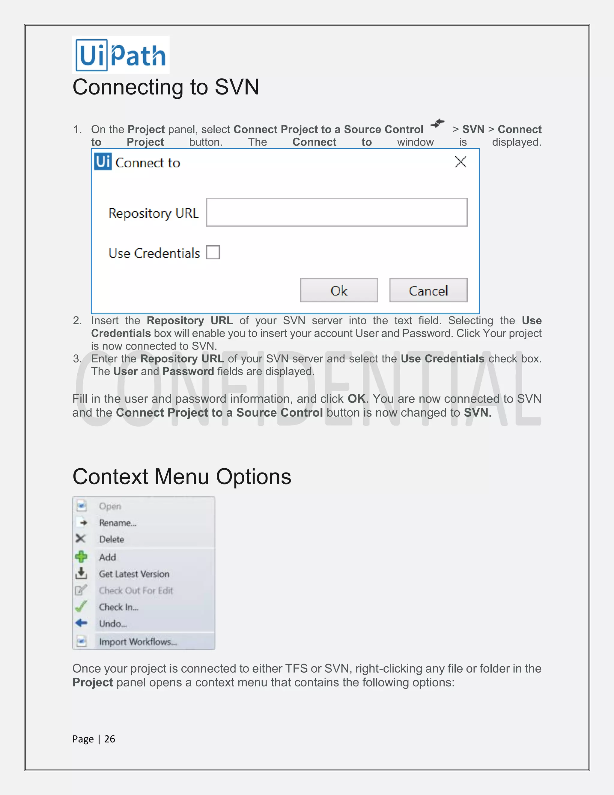 Page | 26
Connecting to SVN
1. On the Project panel, select Connect Project to a Source Control > SVN > Connect
to Project button. The Connect to window is displayed.
2. Insert the Repository URL of your SVN server into the text field. Selecting the Use
Credentials box will enable you to insert your account User and Password. Click Your project
is now connected to SVN.
3. Enter the Repository URL of your SVN server and select the Use Credentials check box.
The User and Password fields are displayed.
Fill in the user and password information, and click OK. You are now connected to SVN
and the Connect Project to a Source Control button is now changed to SVN.
Context Menu Options
Once your project is connected to either TFS or SVN, right-clicking any file or folder in the
Project panel opens a context menu that contains the following options:
 
