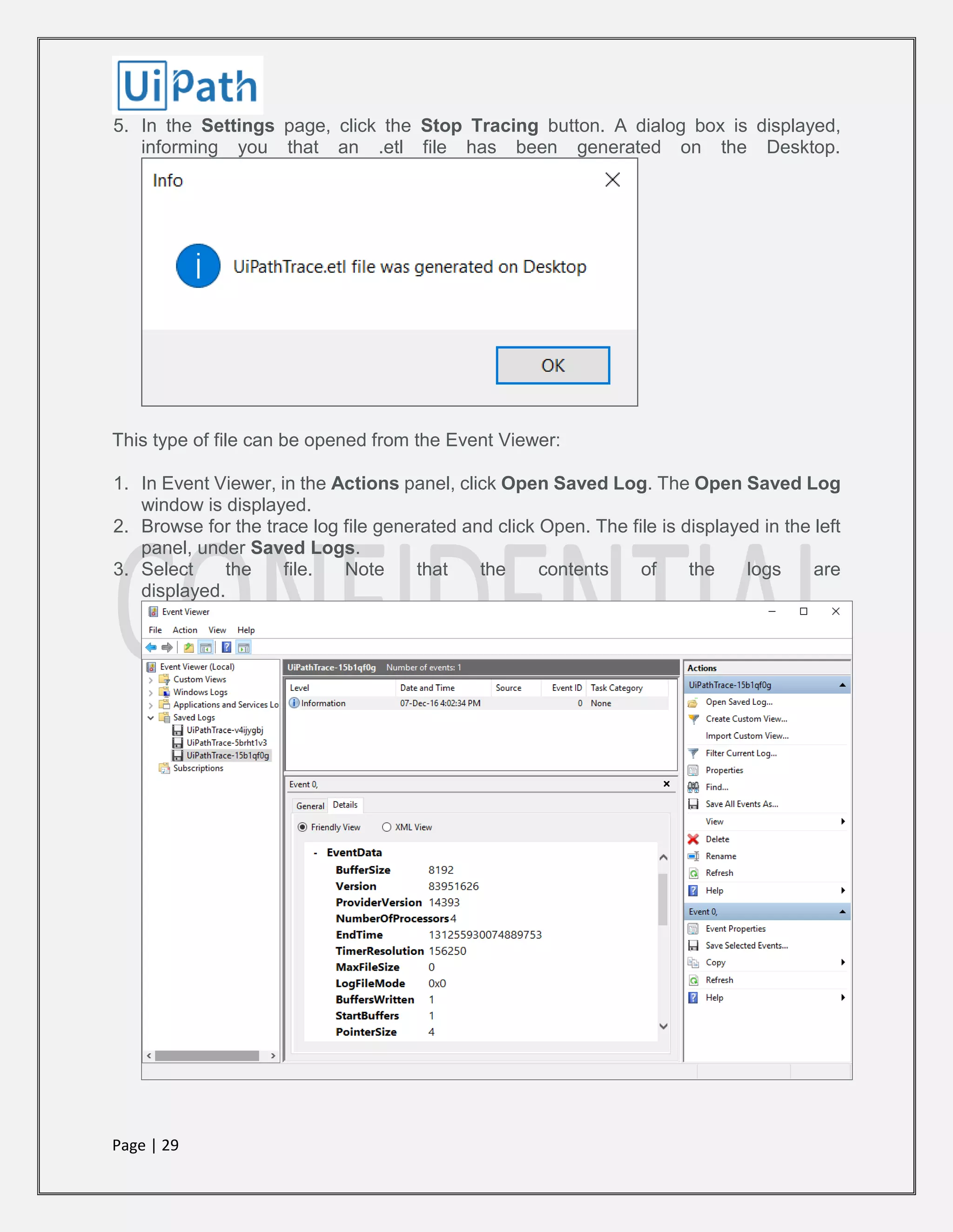 Page | 29
5. In the Settings page, click the Stop Tracing button. A dialog box is displayed,
informing you that an .etl file has been generated on the Desktop.
This type of file can be opened from the Event Viewer:
1. In Event Viewer, in the Actions panel, click Open Saved Log. The Open Saved Log
window is displayed.
2. Browse for the trace log file generated and click Open. The file is displayed in the left
panel, under Saved Logs.
3. Select the file. Note that the contents of the logs are
displayed.
 