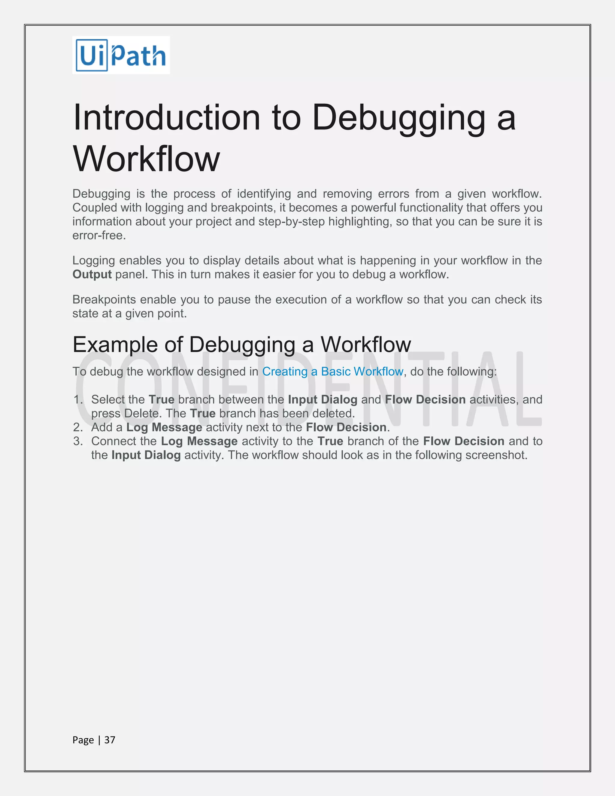 Page | 37
Introduction to Debugging a
Workflow
Debugging is the process of identifying and removing errors from a given workflow.
Coupled with logging and breakpoints, it becomes a powerful functionality that offers you
information about your project and step-by-step highlighting, so that you can be sure it is
error-free.
Logging enables you to display details about what is happening in your workflow in the
Output panel. This in turn makes it easier for you to debug a workflow.
Breakpoints enable you to pause the execution of a workflow so that you can check its
state at a given point.
Example of Debugging a Workflow
To debug the workflow designed in Creating a Basic Workflow, do the following:
1. Select the True branch between the Input Dialog and Flow Decision activities, and
press Delete. The True branch has been deleted.
2. Add a Log Message activity next to the Flow Decision.
3. Connect the Log Message activity to the True branch of the Flow Decision and to
the Input Dialog activity. The workflow should look as in the following screenshot.
 
