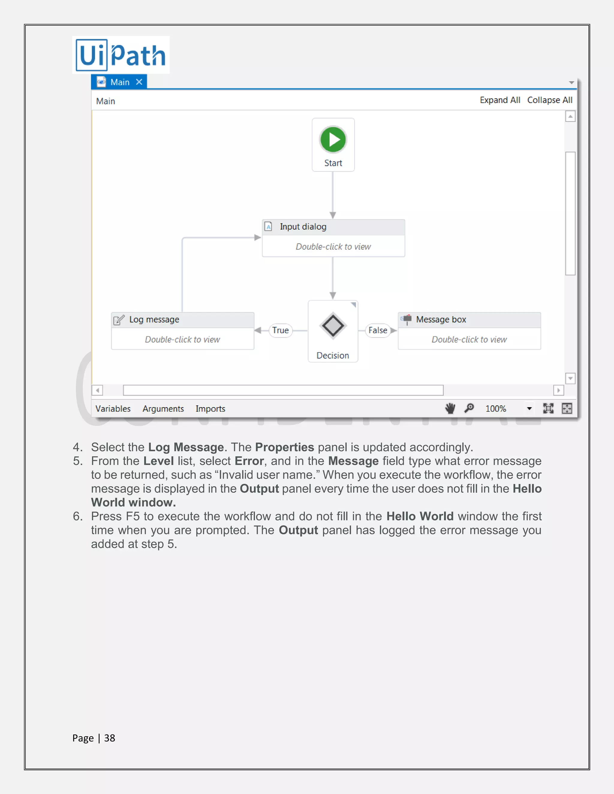 Page | 38
4. Select the Log Message. The Properties panel is updated accordingly.
5. From the Level list, select Error, and in the Message field type what error message
to be returned, such as “Invalid user name.” When you execute the workflow, the error
message is displayed in the Output panel every time the user does not fill in the Hello
World window.
6. Press F5 to execute the workflow and do not fill in the Hello World window the first
time when you are prompted. The Output panel has logged the error message you
added at step 5.
 