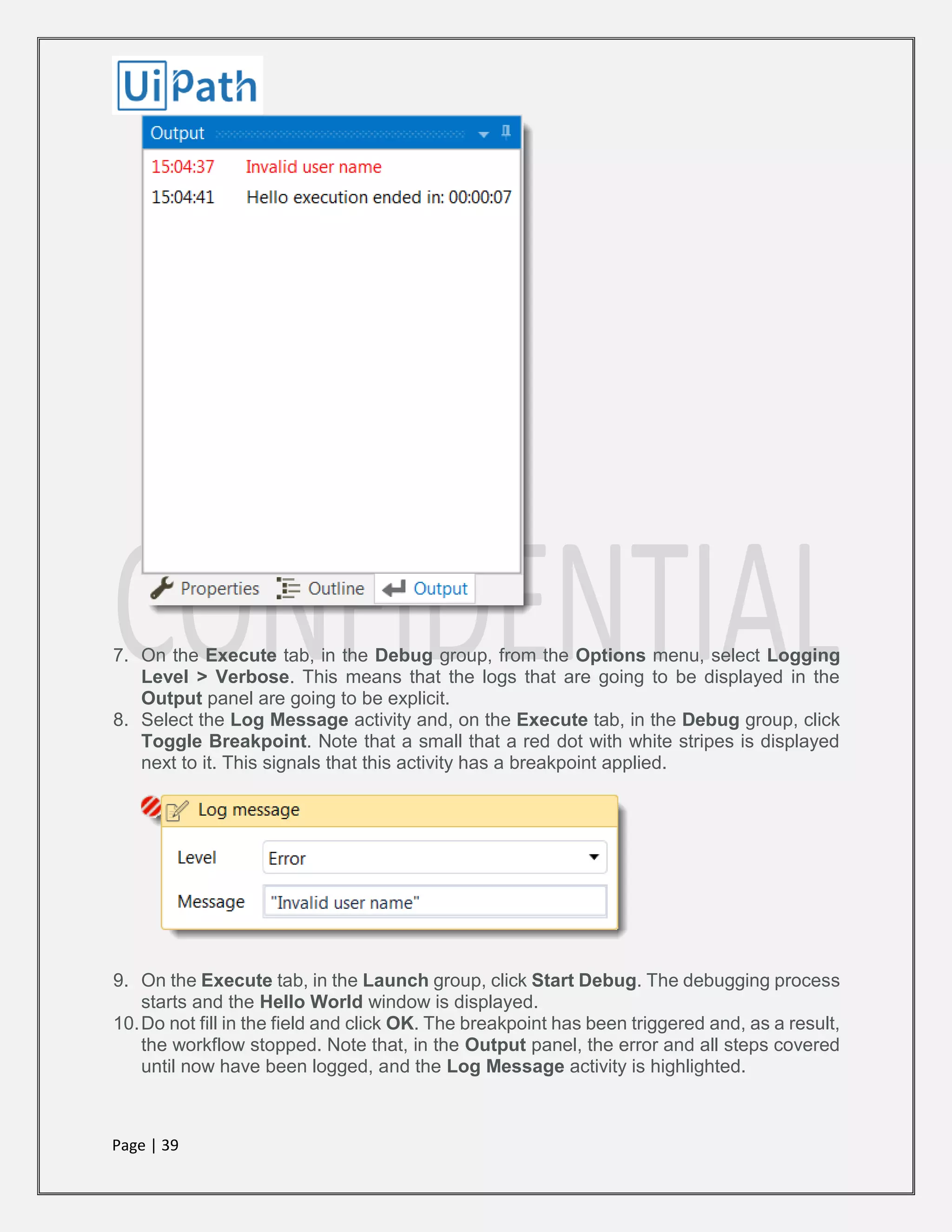 Page | 39
7. On the Execute tab, in the Debug group, from the Options menu, select Logging
Level > Verbose. This means that the logs that are going to be displayed in the
Output panel are going to be explicit.
8. Select the Log Message activity and, on the Execute tab, in the Debug group, click
Toggle Breakpoint. Note that a small that a red dot with white stripes is displayed
next to it. This signals that this activity has a breakpoint applied.
9. On the Execute tab, in the Launch group, click Start Debug. The debugging process
starts and the Hello World window is displayed.
10.Do not fill in the field and click OK. The breakpoint has been triggered and, as a result,
the workflow stopped. Note that, in the Output panel, the error and all steps covered
until now have been logged, and the Log Message activity is highlighted.
 