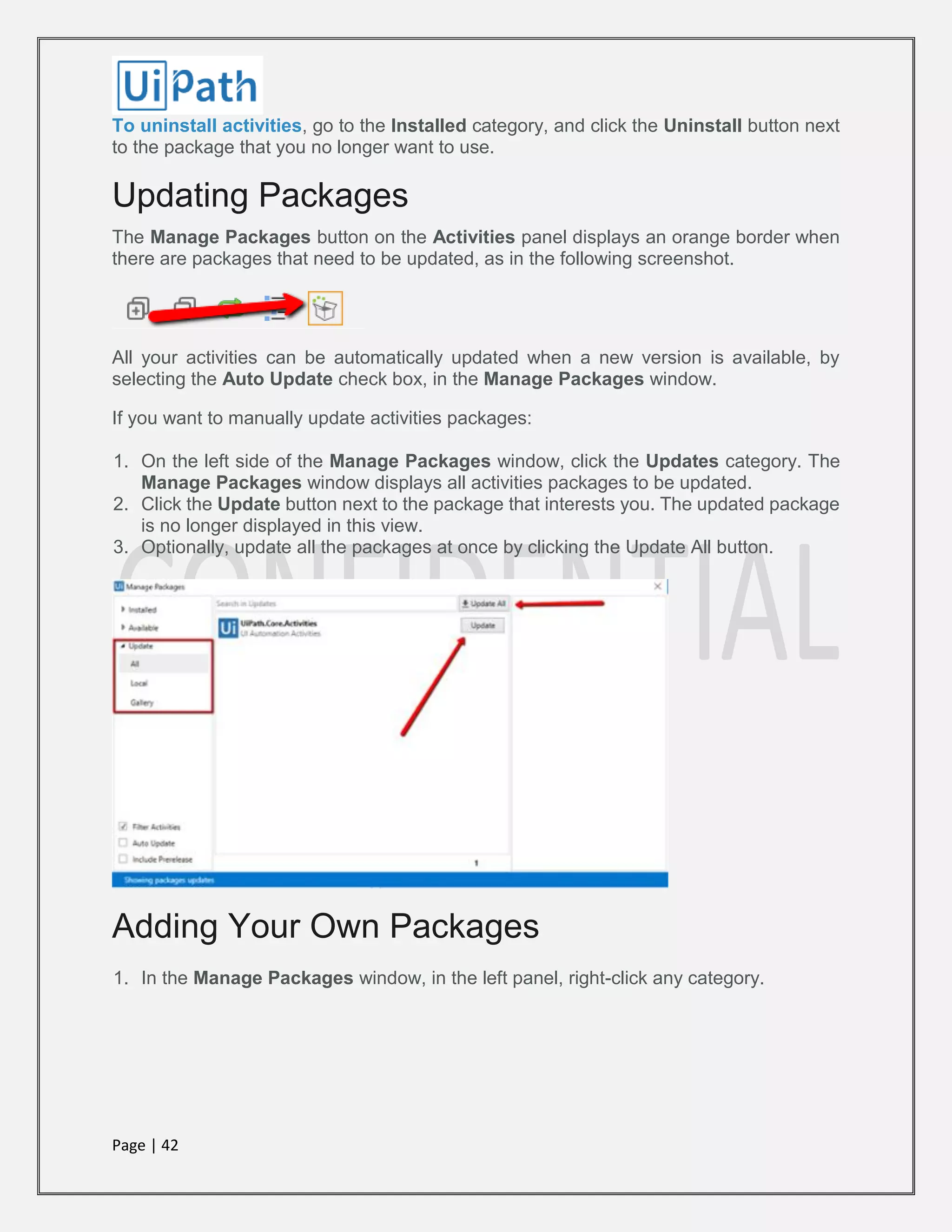 Page | 42
To uninstall activities, go to the Installed category, and click the Uninstall button next
to the package that you no longer want to use.
Updating Packages
The Manage Packages button on the Activities panel displays an orange border when
there are packages that need to be updated, as in the following screenshot.
All your activities can be automatically updated when a new version is available, by
selecting the Auto Update check box, in the Manage Packages window.
If you want to manually update activities packages:
1. On the left side of the Manage Packages window, click the Updates category. The
Manage Packages window displays all activities packages to be updated.
2. Click the Update button next to the package that interests you. The updated package
is no longer displayed in this view.
3. Optionally, update all the packages at once by clicking the Update All button.
Adding Your Own Packages
1. In the Manage Packages window, in the left panel, right-click any category.
 