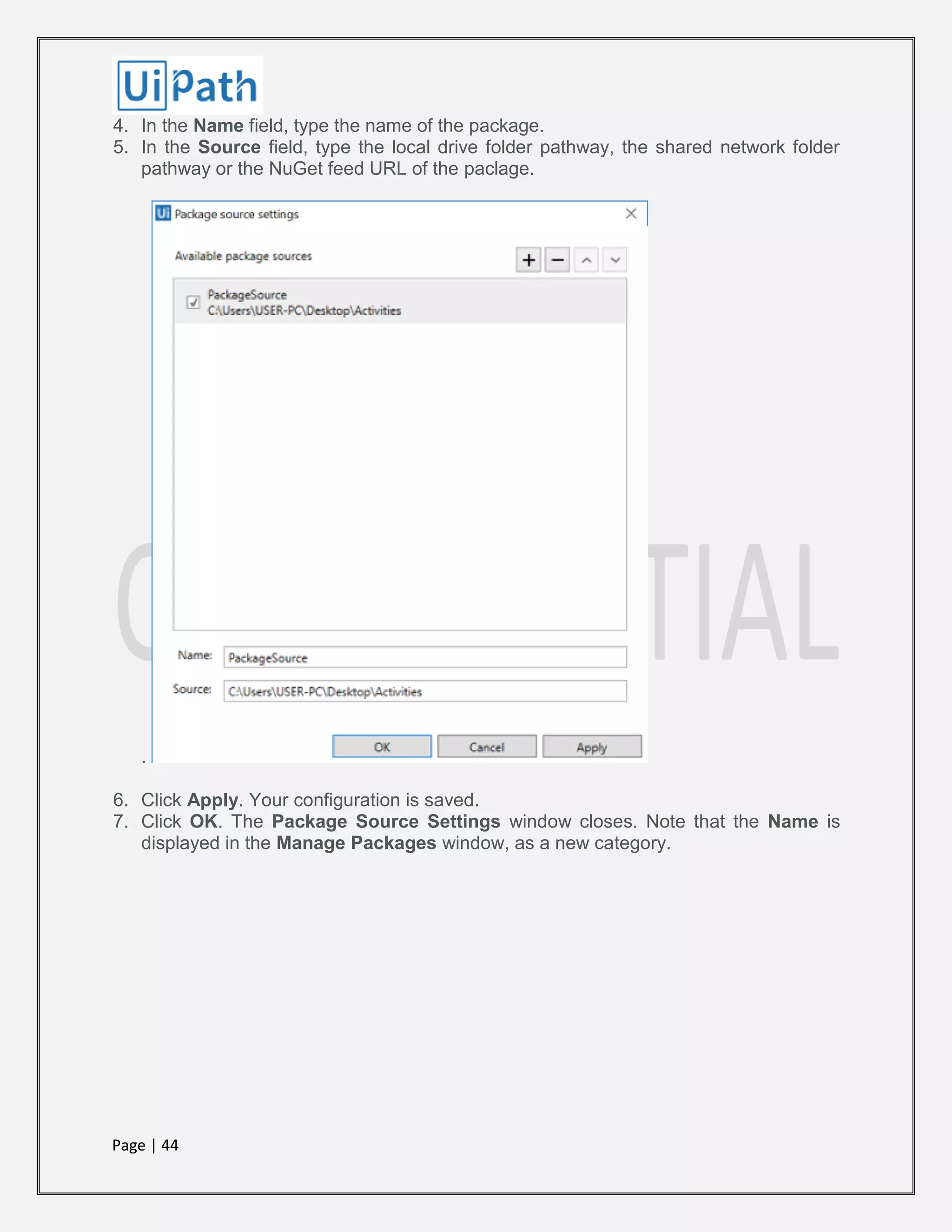 Page | 44
4. In the Name field, type the name of the package.
5. In the Source field, type the local drive folder pathway, the shared network folder
pathway or the NuGet feed URL of the paclage.
.
6. Click Apply. Your configuration is saved.
7. Click OK. The Package Source Settings window closes. Note that the Name is
displayed in the Manage Packages window, as a new category.
 