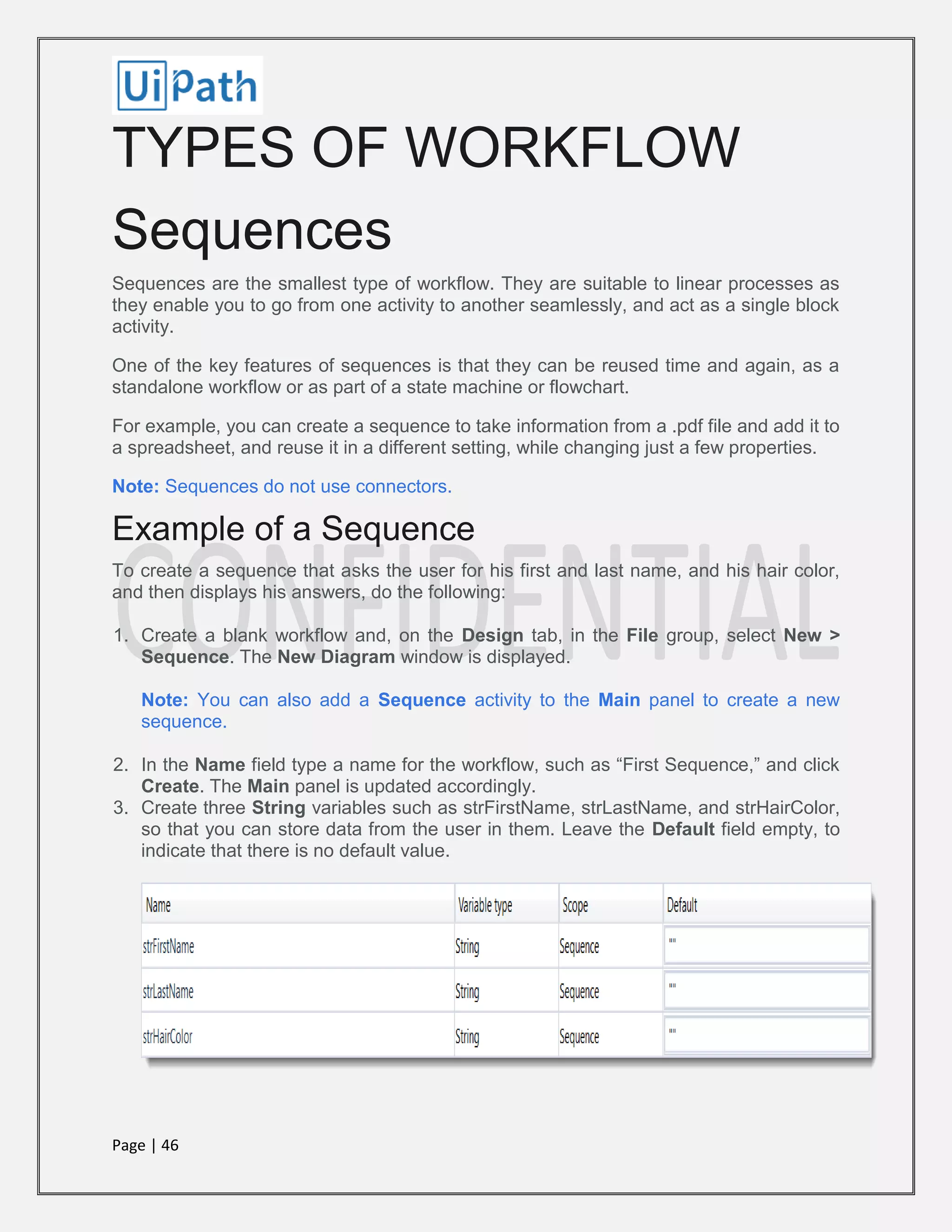 Page | 46
TYPES OF WORKFLOW
Sequences
Sequences are the smallest type of workflow. They are suitable to linear processes as
they enable you to go from one activity to another seamlessly, and act as a single block
activity.
One of the key features of sequences is that they can be reused time and again, as a
standalone workflow or as part of a state machine or flowchart.
For example, you can create a sequence to take information from a .pdf file and add it to
a spreadsheet, and reuse it in a different setting, while changing just a few properties.
Note: Sequences do not use connectors.
Example of a Sequence
To create a sequence that asks the user for his first and last name, and his hair color,
and then displays his answers, do the following:
1. Create a blank workflow and, on the Design tab, in the File group, select New >
Sequence. The New Diagram window is displayed.
Note: You can also add a Sequence activity to the Main panel to create a new
sequence.
2. In the Name field type a name for the workflow, such as “First Sequence,” and click
Create. The Main panel is updated accordingly.
3. Create three String variables such as strFirstName, strLastName, and strHairColor,
so that you can store data from the user in them. Leave the Default field empty, to
indicate that there is no default value.
 