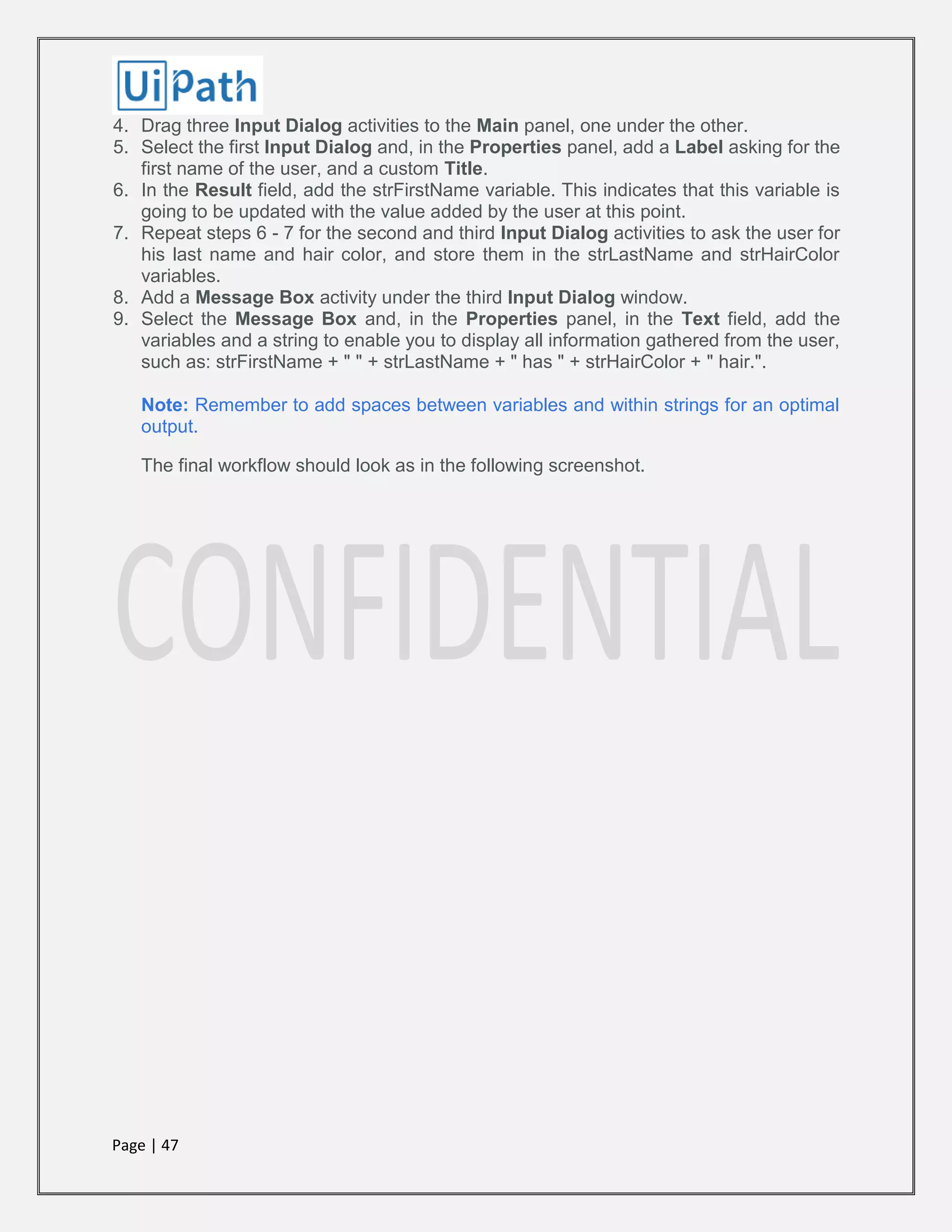 Page | 47
4. Drag three Input Dialog activities to the Main panel, one under the other.
5. Select the first Input Dialog and, in the Properties panel, add a Label asking for the
first name of the user, and a custom Title.
6. In the Result field, add the strFirstName variable. This indicates that this variable is
going to be updated with the value added by the user at this point.
7. Repeat steps 6 - 7 for the second and third Input Dialog activities to ask the user for
his last name and hair color, and store them in the strLastName and strHairColor
variables.
8. Add a Message Box activity under the third Input Dialog window.
9. Select the Message Box and, in the Properties panel, in the Text field, add the
variables and a string to enable you to display all information gathered from the user,
such as: strFirstName + " " + strLastName + " has " + strHairColor + " hair.".
Note: Remember to add spaces between variables and within strings for an optimal
output.
The final workflow should look as in the following screenshot.
 