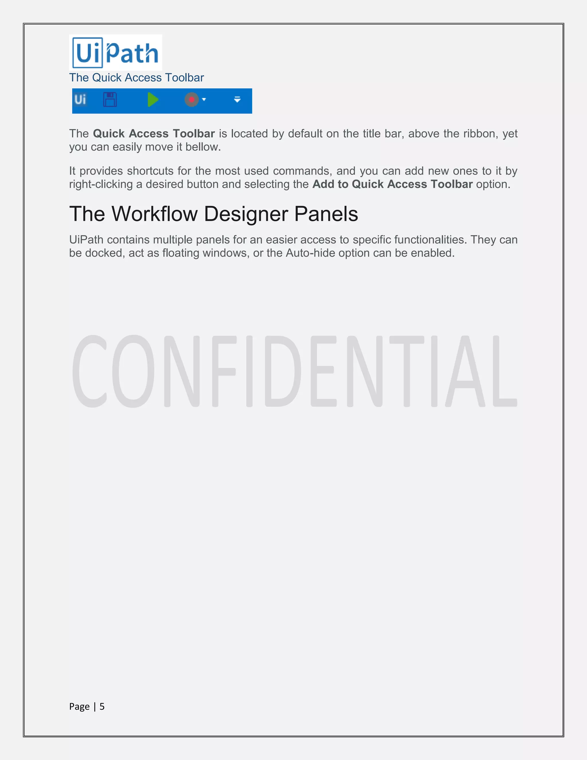 Page | 5
The Quick Access Toolbar
The Quick Access Toolbar is located by default on the title bar, above the ribbon, yet
you can easily move it bellow.
It provides shortcuts for the most used commands, and you can add new ones to it by
right-clicking a desired button and selecting the Add to Quick Access Toolbar option.
The Workflow Designer Panels
UiPath contains multiple panels for an easier access to specific functionalities. They can
be docked, act as floating windows, or the Auto-hide option can be enabled.
 