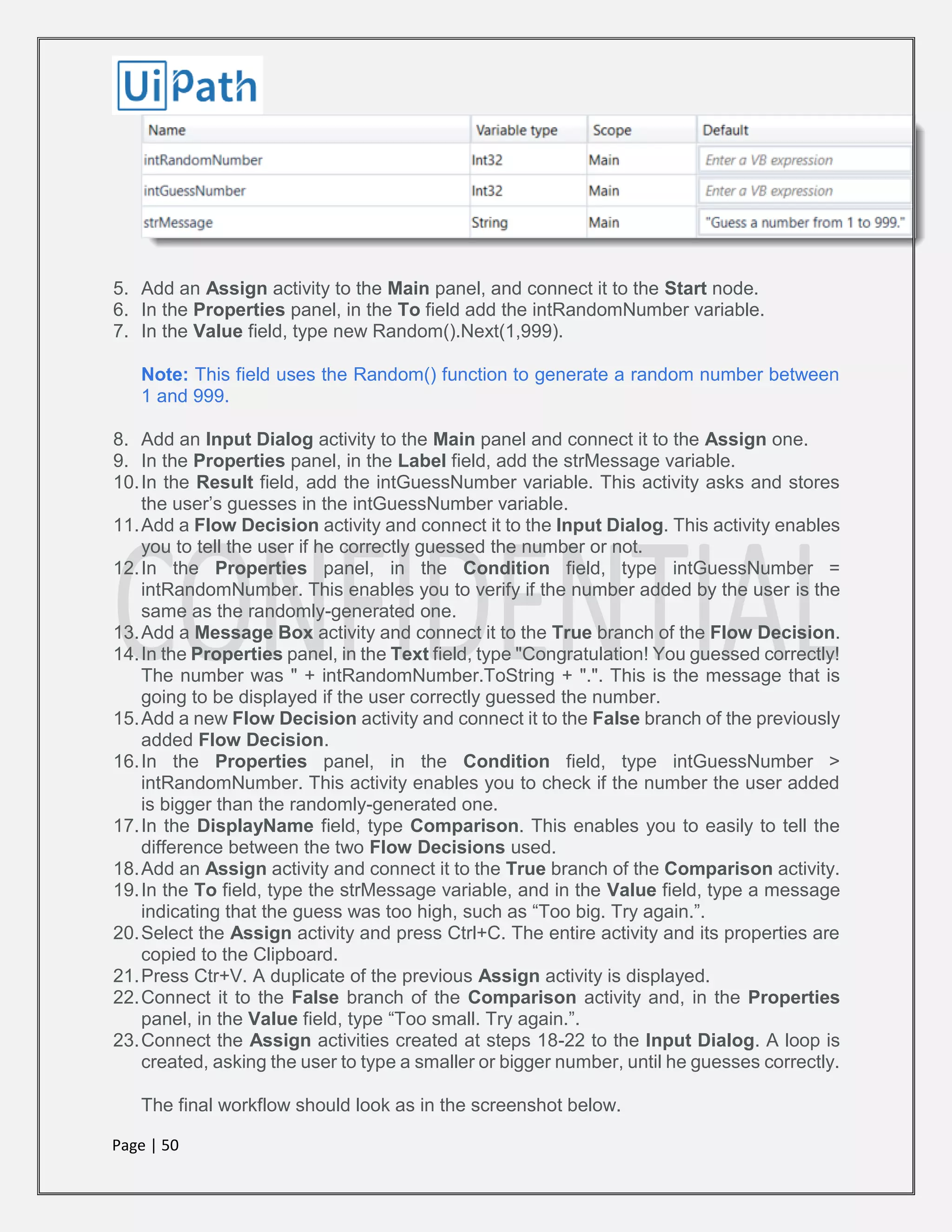 Page | 50
5. Add an Assign activity to the Main panel, and connect it to the Start node.
6. In the Properties panel, in the To field add the intRandomNumber variable.
7. In the Value field, type new Random().Next(1,999).
Note: This field uses the Random() function to generate a random number between
1 and 999.
8. Add an Input Dialog activity to the Main panel and connect it to the Assign one.
9. In the Properties panel, in the Label field, add the strMessage variable.
10.In the Result field, add the intGuessNumber variable. This activity asks and stores
the user’s guesses in the intGuessNumber variable.
11.Add a Flow Decision activity and connect it to the Input Dialog. This activity enables
you to tell the user if he correctly guessed the number or not.
12.In the Properties panel, in the Condition field, type intGuessNumber =
intRandomNumber. This enables you to verify if the number added by the user is the
same as the randomly-generated one.
13.Add a Message Box activity and connect it to the True branch of the Flow Decision.
14.In the Properties panel, in the Text field, type "Congratulation! You guessed correctly!
The number was " + intRandomNumber.ToString + ".". This is the message that is
going to be displayed if the user correctly guessed the number.
15.Add a new Flow Decision activity and connect it to the False branch of the previously
added Flow Decision.
16.In the Properties panel, in the Condition field, type intGuessNumber >
intRandomNumber. This activity enables you to check if the number the user added
is bigger than the randomly-generated one.
17.In the DisplayName field, type Comparison. This enables you to easily to tell the
difference between the two Flow Decisions used.
18.Add an Assign activity and connect it to the True branch of the Comparison activity.
19.In the To field, type the strMessage variable, and in the Value field, type a message
indicating that the guess was too high, such as “Too big. Try again.”.
20.Select the Assign activity and press Ctrl+C. The entire activity and its properties are
copied to the Clipboard.
21.Press Ctr+V. A duplicate of the previous Assign activity is displayed.
22.Connect it to the False branch of the Comparison activity and, in the Properties
panel, in the Value field, type “Too small. Try again.”.
23.Connect the Assign activities created at steps 18-22 to the Input Dialog. A loop is
created, asking the user to type a smaller or bigger number, until he guesses correctly.
The final workflow should look as in the screenshot below.
 