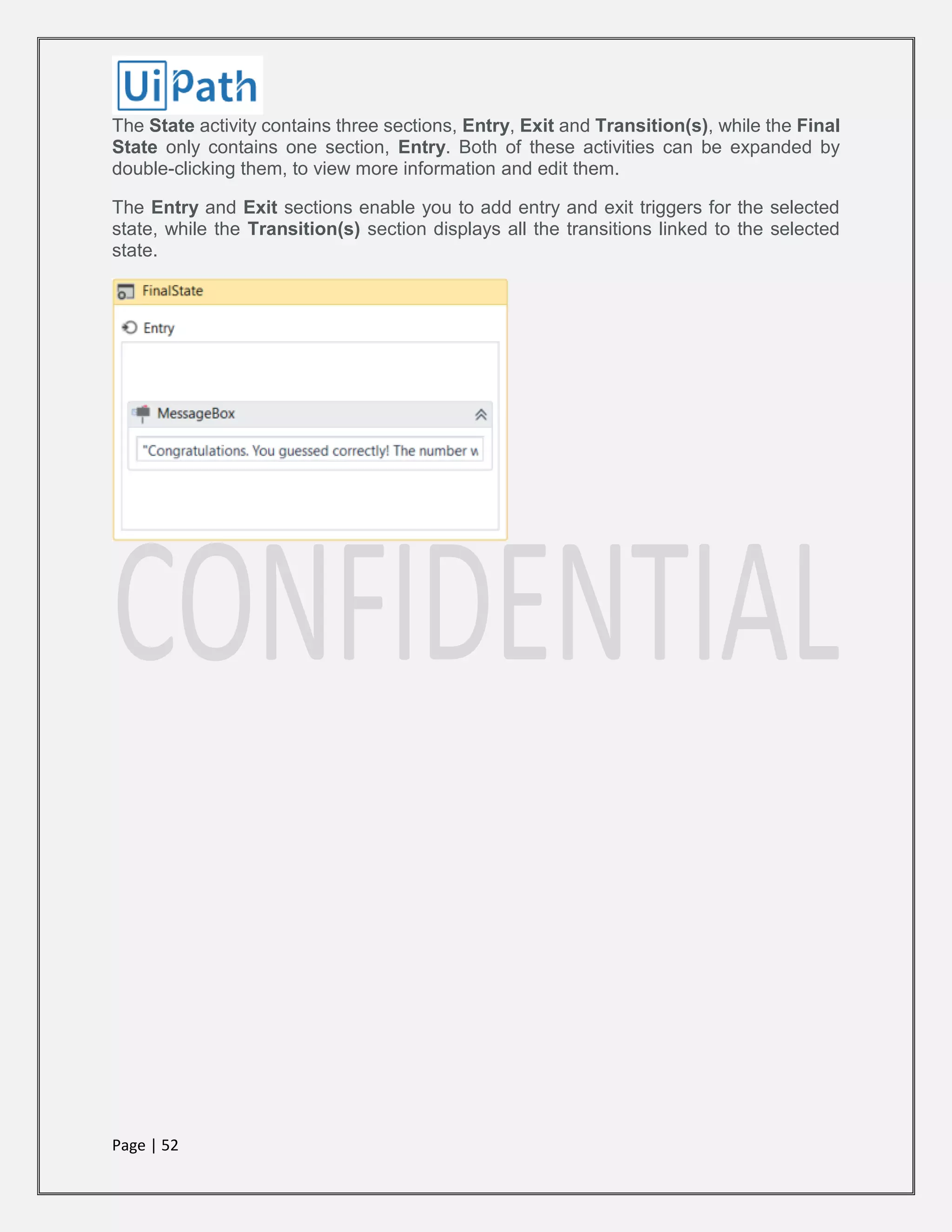 Page | 52
The State activity contains three sections, Entry, Exit and Transition(s), while the Final
State only contains one section, Entry. Both of these activities can be expanded by
double-clicking them, to view more information and edit them.
The Entry and Exit sections enable you to add entry and exit triggers for the selected
state, while the Transition(s) section displays all the transitions linked to the selected
state.
 