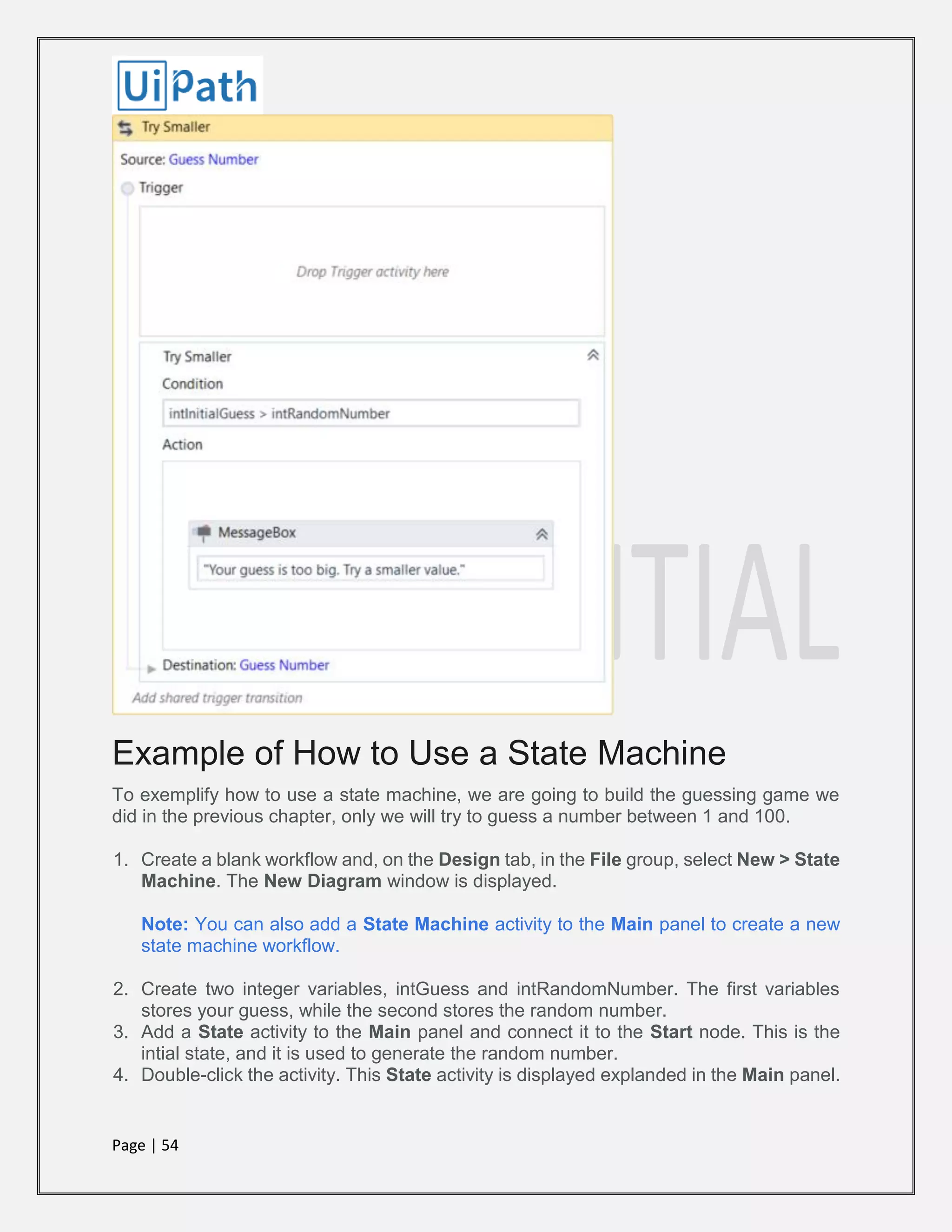 Page | 54
Example of How to Use a State Machine
To exemplify how to use a state machine, we are going to build the guessing game we
did in the previous chapter, only we will try to guess a number between 1 and 100.
1. Create a blank workflow and, on the Design tab, in the File group, select New > State
Machine. The New Diagram window is displayed.
Note: You can also add a State Machine activity to the Main panel to create a new
state machine workflow.
2. Create two integer variables, intGuess and intRandomNumber. The first variables
stores your guess, while the second stores the random number.
3. Add a State activity to the Main panel and connect it to the Start node. This is the
intial state, and it is used to generate the random number.
4. Double-click the activity. This State activity is displayed explanded in the Main panel.
 