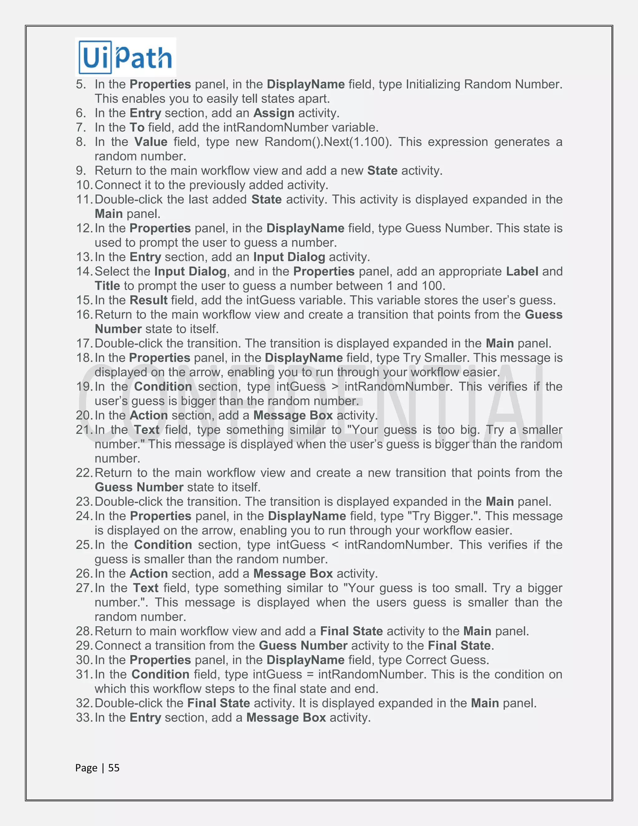 Page | 55
5. In the Properties panel, in the DisplayName field, type Initializing Random Number.
This enables you to easily tell states apart.
6. In the Entry section, add an Assign activity.
7. In the To field, add the intRandomNumber variable.
8. In the Value field, type new Random().Next(1.100). This expression generates a
random number.
9. Return to the main workflow view and add a new State activity.
10.Connect it to the previously added activity.
11.Double-click the last added State activity. This activity is displayed expanded in the
Main panel.
12.In the Properties panel, in the DisplayName field, type Guess Number. This state is
used to prompt the user to guess a number.
13.In the Entry section, add an Input Dialog activity.
14.Select the Input Dialog, and in the Properties panel, add an appropriate Label and
Title to prompt the user to guess a number between 1 and 100.
15.In the Result field, add the intGuess variable. This variable stores the user’s guess.
16.Return to the main workflow view and create a transition that points from the Guess
Number state to itself.
17.Double-click the transition. The transition is displayed expanded in the Main panel.
18.In the Properties panel, in the DisplayName field, type Try Smaller. This message is
displayed on the arrow, enabling you to run through your workflow easier.
19.In the Condition section, type intGuess > intRandomNumber. This verifies if the
user’s guess is bigger than the random number.
20.In the Action section, add a Message Box activity.
21.In the Text field, type something similar to "Your guess is too big. Try a smaller
number." This message is displayed when the user’s guess is bigger than the random
number.
22.Return to the main workflow view and create a new transition that points from the
Guess Number state to itself.
23.Double-click the transition. The transition is displayed expanded in the Main panel.
24.In the Properties panel, in the DisplayName field, type "Try Bigger.". This message
is displayed on the arrow, enabling you to run through your workflow easier.
25.In the Condition section, type intGuess < intRandomNumber. This verifies if the
guess is smaller than the random number.
26.In the Action section, add a Message Box activity.
27.In the Text field, type something similar to "Your guess is too small. Try a bigger
number.". This message is displayed when the users guess is smaller than the
random number.
28.Return to main workflow view and add a Final State activity to the Main panel.
29.Connect a transition from the Guess Number activity to the Final State.
30.In the Properties panel, in the DisplayName field, type Correct Guess.
31.In the Condition field, type intGuess = intRandomNumber. This is the condition on
which this workflow steps to the final state and end.
32.Double-click the Final State activity. It is displayed expanded in the Main panel.
33.In the Entry section, add a Message Box activity.
 