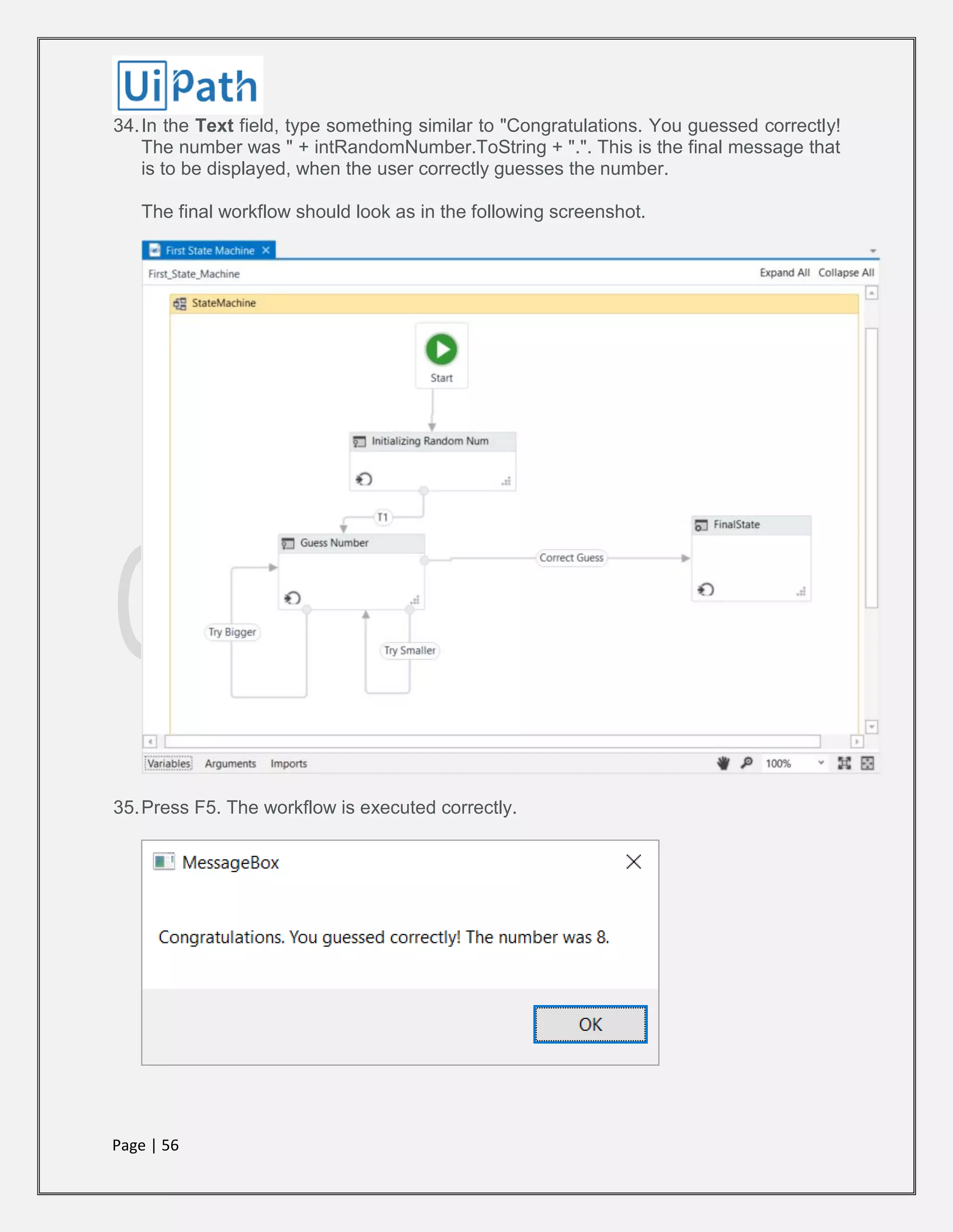 Page | 56
34.In the Text field, type something similar to "Congratulations. You guessed correctly!
The number was " + intRandomNumber.ToString + ".". This is the final message that
is to be displayed, when the user correctly guesses the number.
The final workflow should look as in the following screenshot.
35.Press F5. The workflow is executed correctly.
 