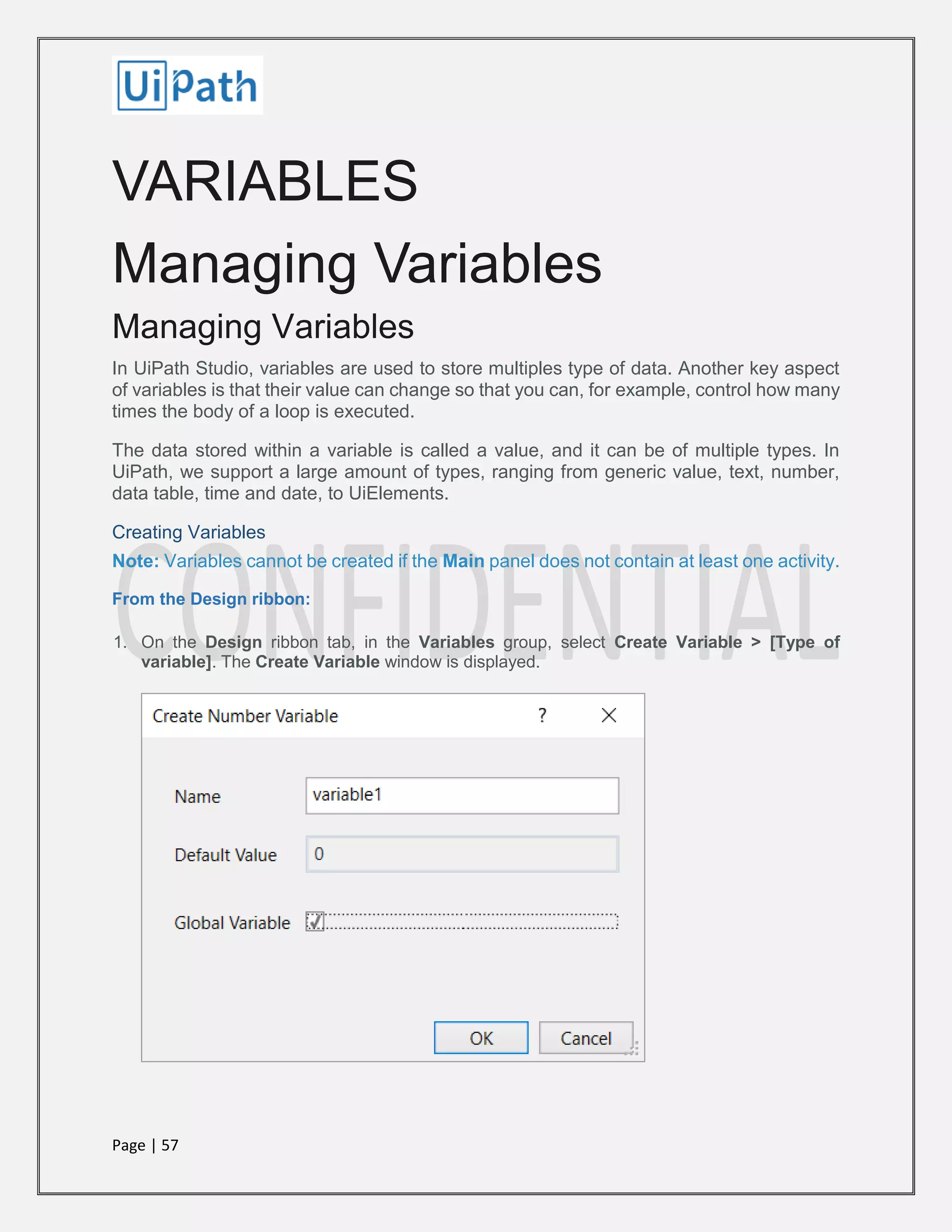 Page | 57
VARIABLES
Managing Variables
Managing Variables
In UiPath Studio, variables are used to store multiples type of data. Another key aspect
of variables is that their value can change so that you can, for example, control how many
times the body of a loop is executed.
The data stored within a variable is called a value, and it can be of multiple types. In
UiPath, we support a large amount of types, ranging from generic value, text, number,
data table, time and date, to UiElements.
Creating Variables
Note: Variables cannot be created if the Main panel does not contain at least one activity.
From the Design ribbon:
1. On the Design ribbon tab, in the Variables group, select Create Variable > [Type of
variable]. The Create Variable window is displayed.
 