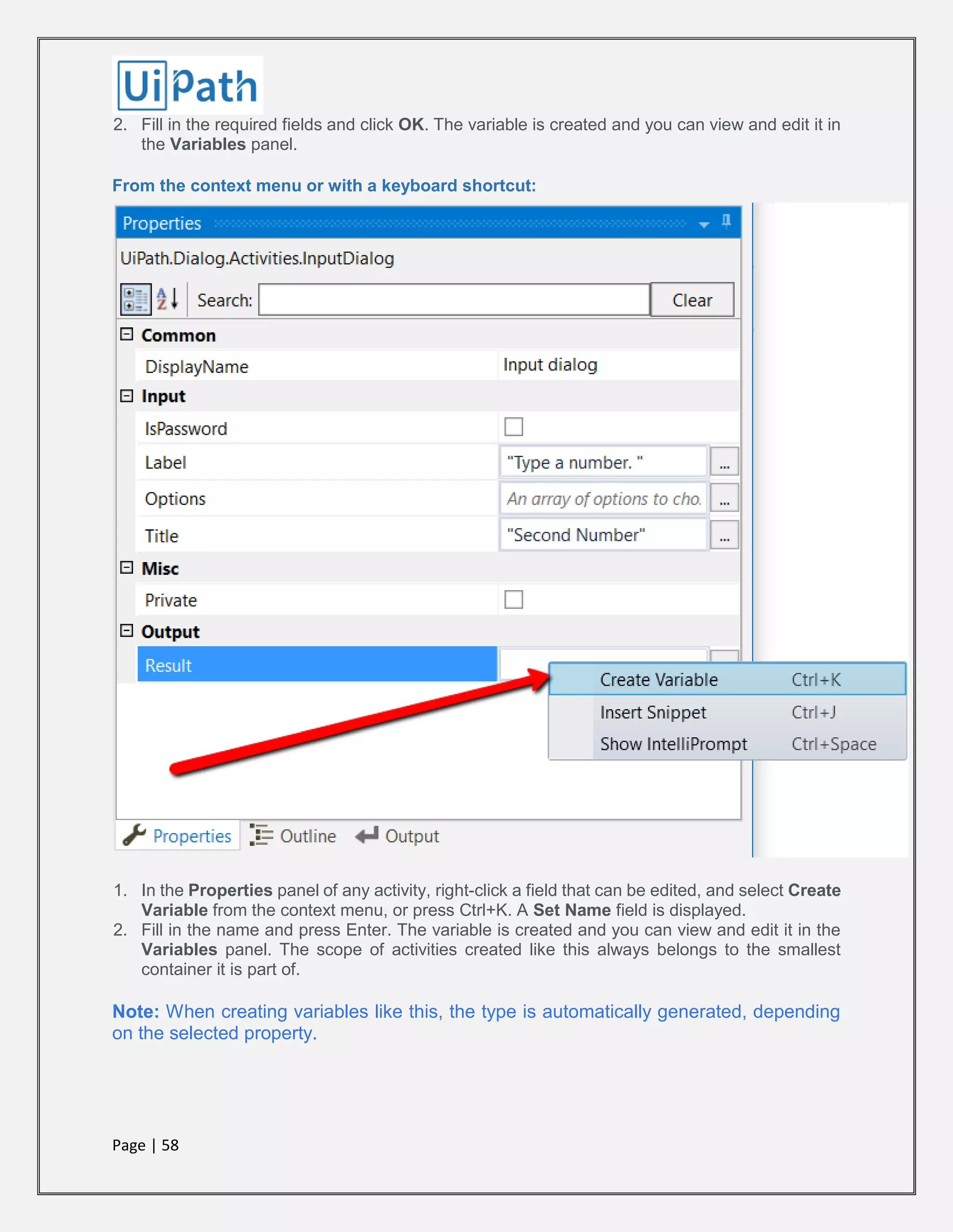 Page | 58
2. Fill in the required fields and click OK. The variable is created and you can view and edit it in
the Variables panel.
From the context menu or with a keyboard shortcut:
1. In the Properties panel of any activity, right-click a field that can be edited, and select Create
Variable from the context menu, or press Ctrl+K. A Set Name field is displayed.
2. Fill in the name and press Enter. The variable is created and you can view and edit it in the
Variables panel. The scope of activities created like this always belongs to the smallest
container it is part of.
Note: When creating variables like this, the type is automatically generated, depending
on the selected property.
 