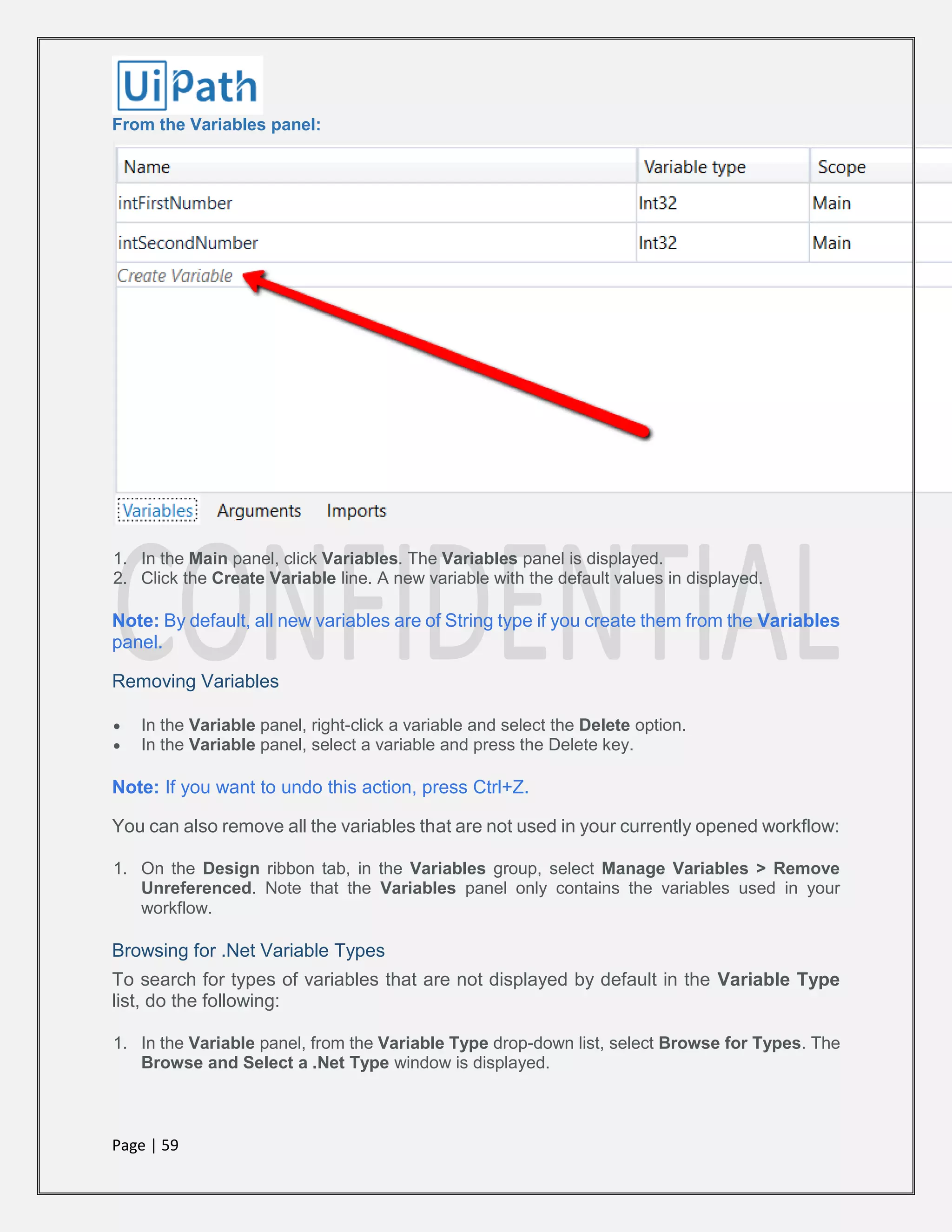 Page | 59
From the Variables panel:
1. In the Main panel, click Variables. The Variables panel is displayed.
2. Click the Create Variable line. A new variable with the default values in displayed.
Note: By default, all new variables are of String type if you create them from the Variables
panel.
Removing Variables
 In the Variable panel, right-click a variable and select the Delete option.
 In the Variable panel, select a variable and press the Delete key.
Note: If you want to undo this action, press Ctrl+Z.
You can also remove all the variables that are not used in your currently opened workflow:
1. On the Design ribbon tab, in the Variables group, select Manage Variables > Remove
Unreferenced. Note that the Variables panel only contains the variables used in your
workflow.
Browsing for .Net Variable Types
To search for types of variables that are not displayed by default in the Variable Type
list, do the following:
1. In the Variable panel, from the Variable Type drop-down list, select Browse for Types. The
Browse and Select a .Net Type window is displayed.
 