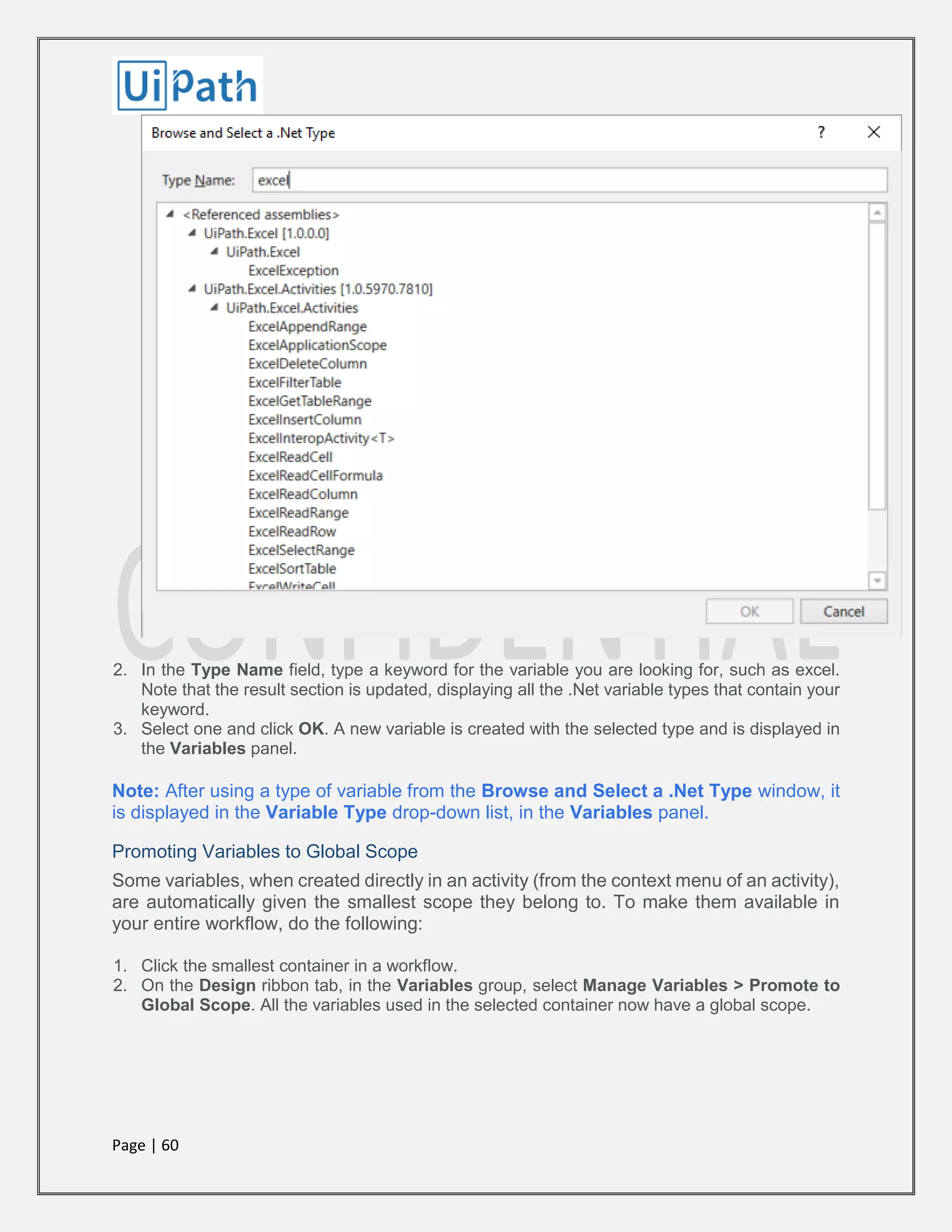 Page | 60
2. In the Type Name field, type a keyword for the variable you are looking for, such as excel.
Note that the result section is updated, displaying all the .Net variable types that contain your
keyword.
3. Select one and click OK. A new variable is created with the selected type and is displayed in
the Variables panel.
Note: After using a type of variable from the Browse and Select a .Net Type window, it
is displayed in the Variable Type drop-down list, in the Variables panel.
Promoting Variables to Global Scope
Some variables, when created directly in an activity (from the context menu of an activity),
are automatically given the smallest scope they belong to. To make them available in
your entire workflow, do the following:
1. Click the smallest container in a workflow.
2. On the Design ribbon tab, in the Variables group, select Manage Variables > Promote to
Global Scope. All the variables used in the selected container now have a global scope.
 